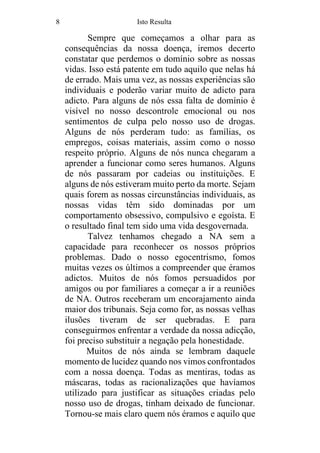 8 Isto Resulta
Sempre que começamos a olhar para as
consequências da nossa doença, iremos decerto
constatar que perdemos o domínio sobre as nossas
vidas. Isso está patente em tudo aquilo que nelas há
de errado. Mais uma vez, as nossas experiências são
individuais e poderão variar muito de adicto para
adicto. Para alguns de nós essa falta de domínio é
visível no nosso descontrole emocional ou nos
sentimentos de culpa pelo nosso uso de drogas.
Alguns de nós perderam tudo: as famílias, os
empregos, coisas materiais, assim como o nosso
respeito próprio. Alguns de nós nunca chegaram a
aprender a funcionar como seres humanos. Alguns
de nós passaram por cadeias ou instituições. E
alguns de nós estiveram muito perto da morte. Sejam
quais forem as nossas circunstâncias individuais, as
nossas vidas têm sido dominadas por um
comportamento obsessivo, compulsivo e egoísta. E
o resultado final tem sido uma vida desgovernada.
Talvez tenhamos chegado a NA sem a
capacidade para reconhecer os nossos próprios
problemas. Dado o nosso egocentrismo, fomos
muitas vezes os últimos a compreender que éramos
adictos. Muitos de nós fomos persuadidos por
amigos ou por familiares a começar a ir a reuniões
de NA. Outros receberam um encorajamento ainda
maior dos tribunais. Seja como for, as nossas velhas
ilusões tiveram de ser quebradas. E para
conseguirmos enfrentar a verdade da nossa adicção,
foi preciso substituir a negação pela honestidade.
Muitos de nós ainda se lembram daquele
momento de lucidez quando nos vimos confrontados
com a nossa doença. Todas as mentiras, todas as
máscaras, todas as racionalizações que havíamos
utilizado para justificar as situações criadas pelo
nosso uso de drogas, tinham deixado de funcionar.
Tornou-se mais claro quem nós éramos e aquilo que
 
