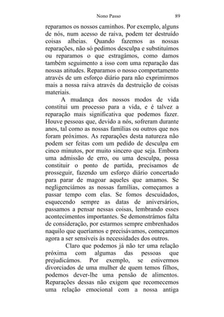 Nono Passo 89
reparamos os nossos caminhos. Por exemplo, alguns
de nós, num acesso de raiva, podem ter destruído
coisas alheias. Quando fazemos as nossas
reparações, não só pedimos desculpa e substituímos
ou reparamos o que estragámos, como damos
também seguimento a isso com uma reparação das
nossas atitudes. Reparamos o nosso comportamento
através de um esforço diário para não exprimirmos
mais a nossa raiva através da destruição de coisas
materiais.
A mudança dos nossos modos de vida
constitui um processo para a vida, e é talvez a
reparação mais significativa que podemos fazer.
Houve pessoas que, devido a nós, sofreram durante
anos, tal como as nossas famílias ou outros que nos
foram próximos. As reparações desta natureza não
podem ser feitas com um pedido de desculpa em
cinco minutos, por muito sincero que seja. Embora
uma admissão de erro, ou uma desculpa, possa
constituir o ponto de partida, precisamos de
prosseguir, fazendo um esforço diário concertado
para parar de magoar aqueles que amamos. Se
negligenciámos as nossas famílias, começamos a
passar tempo com elas. Se fomos descuidados,
esquecendo sempre as datas de aniversários,
passamos a pensar nessas coisas, lembrando esses
acontecimentos importantes. Se demonstrámos falta
de consideração, por estarmos sempre embrenhados
naquilo que queríamos e precisávamos, começamos
agora a ser sensíveis às necessidades dos outros.
Claro que podemos já não ter uma relação
próxima com algumas das pessoas que
prejudicámos. Por exemplo, se estivermos
divorciados de uma mulher de quem temos filhos,
podemos dever-lhe uma pensão de alimentos.
Reparações dessas não exigem que recomecemos
uma relação emocional com a nossa antiga
 