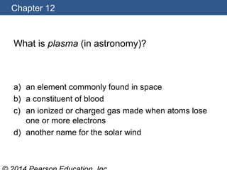 Chapter 12
What is plasma (in astronomy)?
a) an element commonly found in space
b) a constituent of blood
c) an ionized or charged gas made when atoms lose
one or more electrons
d) another name for the solar wind
 