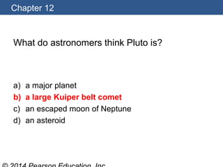 Chapter 12
What do astronomers think Pluto is?
a) a major planet
b) a large Kuiper belt comet
c) an escaped moon of Neptune
d) an asteroid
 