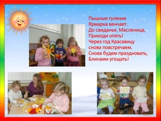 Пышные гуляния
Ярмарка венчает.
До свиданья, Масленица,
Приходи опять!
Через год Красавицу
снова повстречаем.
Снова будем праздновать,
Блинами угощать!
 