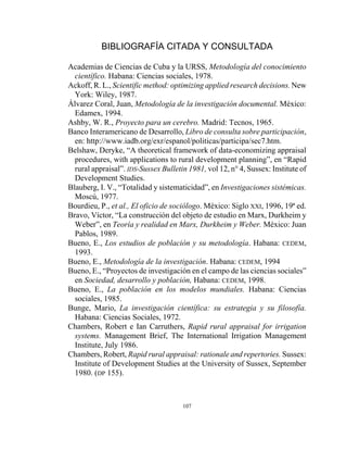107
BIBLIOGRAFÍA CITADA Y CONSULTADA
Academias de Ciencias de Cuba y la URSS, Metodología del conocimiento
científico. Habana: Ciencias sociales, 1978.
Ackoff, R. L., Scientific method: optimizing applied research decisions. New
York: Wiley, 1987.
Álvarez Coral, Juan, Metodología de la investigación documental. México:
Edamex, 1994.
Ashby, W. R., Proyecto para un cerebro. Madrid: Tecnos, 1965.
Banco Interamericano de Desarrollo, Libro de consulta sobre participación,
en: http://www.iadb.org/exr/espanol/politicas/participa/sec7.htm.
Belshaw, Deryke, “A theoretical framework of data-economizing appraisal
procedures, with applications to rural development planning”, en “Rapid
rural appraisal”. IDS-Sussex Bulletin 1981, vol 12, n° 4, Sussex: Institute of
Development Studies.
Blauberg, I. V., “Totalidad y sistematicidad”, en Investigaciones sistémicas.
Moscú, 1977.
Bourdieu, P., et al., El oficio de sociólogo. México: Siglo XXI, 1996, 19ª ed.
Bravo, Víctor, “La construcción del objeto de estudio en Marx, Durkheim y
Weber”, en Teoría y realidad en Marx, Durkheim y Weber. México: Juan
Pablos, 1989.
Bueno, E., Los estudios de población y su metodología. Habana: CEDEM,
1993.
Bueno, E., Metodología de la investigación. Habana: CEDEM, 1994
Bueno, E., “Proyectos de investigación en el campo de las ciencias sociales”
en Sociedad, desarrollo y población, Habana: CEDEM, 1998.
Bueno, E., La población en los modelos mundiales. Habana: Ciencias
sociales, 1985.
Bunge, Mario, La investigación científica: su estrategia y su filosofía.
Habana: Ciencias Sociales, 1972.
Chambers, Robert e Ian Carruthers, Rapid rural appraisal for irrigation
systems. Management Brief, The International Irrigation Management
Institute, July 1986.
Chambers, Robert, Rapid rural appraisal: rationale and repertories. Sussex:
Institute of Development Studies at the University of Sussex, September
1980. (DP 155).
 