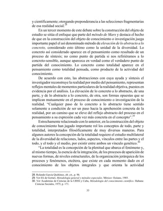33
y científicamente; otorgando preponderancia a las selecciones fragmentarias
de esa realidad social.28
En un tercer momento de este debate sobre la construcción del objeto de
estudio se sitúa el enfoque que parte del método de Marx y destaca el hecho
de que en la construcción del objeto de conocimiento o investigación juega
importante papel el así denominado método de elevación de lo abstracto a lo
concreto, considerado esto último como la unidad de la diversidad. Lo
concreto así considerado aparece en el pensamiento como resultado de un
proceso de síntesis; no como punto de partida si nos refiriéramos a lo
concreto-sensible, aunque aparezca en verdad como el verdadero punto de
partida del conocimiento. Lo concreto como totalidad aparece en el
pensamiento como totalidad pensada, como producto de la actividad del
conocimiento.
De acuerdo con esto, las abstracciones con cuya ayuda y síntesis el
investigador reconstruye la realidad por medio del pensamiento, representan
reflejos mentales de momentos particulares de la realidad objetiva, puestos en
evidencia por el análisis. La elevación de lo concreto a lo abstracto, de una
parte, y de lo abstracto a lo concreto, de otra, son formas opuestas que se
implican mutuamente en el proceso de conocimiento o investigación de la
realidad. “Cualquier paso de lo concreto a lo abstracto tiene sentido
solamente a condición de ser un paso hacia la aprehensión concreta de la
realidad, por un camino que se eleve del reflejo abstracto del proceso en el
pensamiento a su expresión cada vez más concreta en el concepto”.29
Estrechamente relacionado con lo anterior, en la construcción del objeto
de conocimiento han jugado importante rol los conceptos de todo, parte y
totalidad, interpretados filosóficamente de muy diversas maneras. Para
algunos autores la concepción de la totalidad requiere el estudio multilateral
de la diversidad de relaciones, lados, aspectos, vínculos entre las partes y el
todo, y el todo y el medio, por existir entre ambos un vínculo genético.30
“La totalidad es la concepción de la plenitud que abarca el fenómeno y,
al mismo tiempo, la esencia de la integración, de los procesos de aparición de
nuevas formas, de niveles estructurales, de la organización jerárquica de los
procesos y fenómenos, etcétera, que existe en cada momento dado en el
conocimiento de los objetos integrales y que orienta la actividad
28. Rolando García Quiñónez, ob. cit., p. 96.
29. Ver Eli de Gortari, Metodología general y métodos especiales. México: Océano, 1985.
30. Ver Academias de Ciencias de la URSS y Cuba, Metodología del conocimiento científico. Habana:
Ciencias Sociales, 1975, p. 171.
 