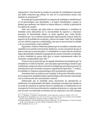 34
cognoscitiva. Esta función la cumple el concepto de totalidad por presentar
una doble estructura que influye no sólo en el conocimiento actual, sino
también en el potencial”.31
Se acepta que la generalidad de la categoría de totalidad se manifiesta por
el rol gnoseológico que desempeña y su papel metodológico, aunque se
plantea que mediante este último se intenta abarcar y reflejar la plenitud de
los objetos de estudio.
Ante este enfoque, que deja entrever cierta tendencia a considerar la
totalidad como abarcadora de la universalidad de aspectos y relaciones
presentes en determinado objeto, se alzan aquellos que, como Kosik,
consideran que “no es método que pretenda ingenuamente conocer todos los
aspectos de la realidad sin excepción y ofrecer un cuadro ‘total’ de la realidad
con sus infinitos aspectos y propiedades, sino que es una teoría de la realidad
y de su conocimiento como realidad”.32
Siguiendo a Adorno, Habermas plantea que la sociedad se entiende como
totalidad en un sentido estrictamente dialéctico, en una concepción de que el
todo es más que la suma de partes. La totalidad no es cierta clase de extensión
lógica determinable mediante la agregación de cuantos elementos comprende,
es decir, totalidad no quiere decir que se tomen conjuntamente todos los
elementos comprendidos bajo ella.33
Viene al caso la posición que ha seguido Zemelman al considerar que “la
totalidad no es todos los hechos, sino una óptica epistemológica desde la que
se delimitan campos de observación de la realidad que permitan reconocer la
articulación en que los hechos asumen su significación específica”,34
es decir,
la totalidad es exigencia epistemológica del razonamiento analítico.
Zemelman hace un esfuerzo por trasladar la discusión filosófica acerca
de la categoría de totalidad al plano epistemológico directamente relacionado
con la construcción del conocimiento concreto.
Subrayando que la totalidad como mecanismo de apropiación es
indiferente a las propiedades del objeto, Zemelman considera que aquélla es
un modo de organizar la apertura hacia la realidad que se fundamenta en un
concepto de lo real como articulación compleja de procesos y exige que cada
uno de estos sea analizado en términos de sus relaciones con otros (aunque
31. I. V. Blauberg, “Totalidad y sistematicidad”, en Investigaciones sistémicas, Moscú: 1977, p. 21.
32. Citado por H. Zemelman, Uso crítico de la teoría: en torno a las funciones analíticas de la totalidad.
México: Universidad de las Naciones Unidas y ColMéx, 1987, p. 16.
33. Jürgen Habermas, “Teoria analítica de la ciencia y dialéctica”, en J. M. Mardones y N. Ursúa: Filosofía
de las ciencias humanas y sociales. México: Fontamara, 1996, p. 217.
34 H. Zemelman, ob. cit., p. 18.
 