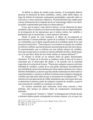 36
Al definir su objeto de estudio como sistema, el investigador debería
priorizar la obtención de datos confiables, ciertos, sobre dicho objeto, en
lugar de atribuir de antemano cualesquiera propiedades, especular sobre su
naturaleza y otras cuestiones subjetivas. El procedimiento que emplee para
extraer información de la máquina ha de ser enteramente objetivo (es decir,
accesible o patentizable para todos los observadores).40
O sea, que la mejor y más efectiva forma o vía de obtención de datos
confiables sobre el sistema es la observación objetiva de su comportamiento,
la investigación de las operaciones que el mismo realiza, las variables y
parámetros que lo caracterizan, y otros aspectos relevantes.
Desde el punto de vista sistémico, el objeto de investigación es
precisamente el sistema definido a partir de la realidad. El sistema no debe
ser confundido con el objeto (aquella parte de la realidad a partir de la cual
hacemos la selección). “Toda máquina real contiene un número de variables
no inferior a infinito, que han de pasarse necesariamente por alto salvo pocas.
El experimentador, que se enfrenta con este infinito número de variables,
tiene que escoger para su examen un número definido de ellas y desde luego,
eso es lo que hace; dicho de otro modo, define un sistema abstracto”.41
El sistema se divide en un número finito de partes denominadas
elementos. El límite de la división se establece sobre la base de la tarea a
solucionar por el observador del objeto, y de acuerdo con la exactitud
requerida en la solución de la tarea. “Puesto que cualquier máquina real tiene
infinidad de variables, a partir de la cual puede efectuarse razonablemente
una infinidad de selecciones distintas por observadores distintos (con vistas a
distintas finalidades), es preciso que haya desde el principio un observador (o
experimentador); y entonces se define el sistema como cualquier conjunto de
variables que elija entre todas las que se encuentren en la máquina real”.42
En
relación con esta apreciación de Ashby entendemos que sería mejor decir que
se determina el sistema a partir de cualquier conjunto de variables, ya que la
sola selección de variables no constituye un sistema.
Un sistema construido para solucionar cierta tarea concreta y bien
definida, sólo incluye un número finito de componentes estrictamente
definidos.
Los conceptos de “sistema” y “objeto” se distinguen por el hecho de que
a distintos objetos puede corresponder un mismo sistema, a la vez que a un
40. Ver W. R. Ashby, Proyecto para un cerebro. Madrid: Tecnos, 1965, p. 28.
41. Ashby, ob. cit., p. 27-28.
42. Ashby, ob. cit., p. 30.
 