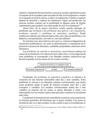 49
explicar e interpretar diversos hechos y procesos sociales significativos para
el conjunto de la sociedad o para una parte de ella, la investigación se situará
en el segundo nivel de la ciencia, es decir, la explicación. Cuando se requiere
además de describir y explicar los fenómenos, lograr una predicción, las
ciencias sociales cuentan con la posibilidad en algunos casos de diseñar
experimentos para predecir con cierto grado de error los fenómenos”.50
Ahora bien, de la mayor relevancia resulta aquella tipología de
problemas que involucra a los problemas descriptivos o de constatación,
problemas causales y problemas de naturaleza estadística. Puede
establecerse además una relación lógica entre estos tipos de problemas y las
hipótesis correspondientes, tal como se verá más adelante.
En el primer caso, de problemas descriptivos, incluyen el diagnóstico de
situaciones problemáticas, así como la determinación o constatación de la
presencia o ausencia de elementos, cualidades, propiedades, relaciones en los
fenómenos.
Los problemas de relación (o naturaleza) causal buscan explicar las
causas de un fenómeno o los efectos de unos sobre otros. La investigación de
estos problemas se corresponde a los llamados estudios explicativos que
buscan responder con las causas de los eventos sociales.
Finalmente, los problemas de naturaleza estadística se refieren a la
existencia de una relación mensurable entre dos o más variables. Estos
problemas se asocian a los llamados estudios correlacionales, que tienen
como propósito medir el grado de relación existente entre dos o más
conceptos o variables. Los estudios correlacionales miden dos o más
variables en relación con las cuales se quiere dilucidar si están o no
relacionadas con los mismos sujetos para proceder a analizar la correlación
entre ellas.
Usualmente la formulación de un problema comienza con la exposición,
en términos generales, del fenómeno que se quiere estudiar. Casi nunca se
formula de una vez y para siempre, lo más común es que en la medida que se
50. Raúl Rojas Soriano, Guía para realizar investigaciones sociales. México: Plaza y Valdés, 1999, p. 37-
38.
 