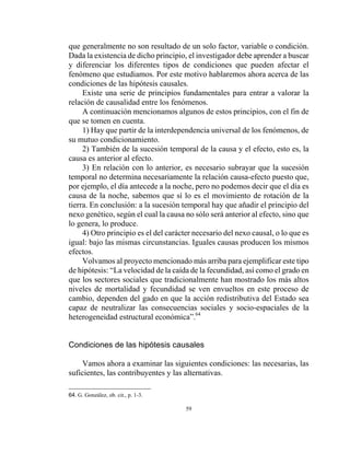 59
que generalmente no son resultado de un solo factor, variable o condición.
Dada la existencia de dicho principio, el investigador debe aprender a buscar
y diferenciar los diferentes tipos de condiciones que pueden afectar el
fenómeno que estudiamos. Por este motivo hablaremos ahora acerca de las
condiciones de las hipótesis causales.
Existe una serie de principios fundamentales para entrar a valorar la
relación de causalidad entre los fenómenos.
A continuación mencionamos algunos de estos principios, con el fin de
que se tomen en cuenta.
1) Hay que partir de la interdependencia universal de los fenómenos, de
su mutuo condicionamiento.
2) También de la sucesión temporal de la causa y el efecto, esto es, la
causa es anterior al efecto.
3) En relación con lo anterior, es necesario subrayar que la sucesión
temporal no determina necesariamente la relación causa-efecto puesto que,
por ejemplo, el día antecede a la noche, pero no podemos decir que el día es
causa de la noche, sabemos que sí lo es el movimiento de rotación de la
tierra. En conclusión: a la sucesión temporal hay que añadir el principio del
nexo genético, según el cual la causa no sólo será anterior al efecto, sino que
lo genera, lo produce.
4) Otro principio es el del carácter necesario del nexo causal, o lo que es
igual: bajo las mismas circunstancias. Iguales causas producen los mismos
efectos.
Volvamos al proyecto mencionado más arriba para ejemplificar este tipo
de hipótesis: “La velocidad de la caída de la fecundidad, así como el grado en
que los sectores sociales que tradicionalmente han mostrado los más altos
niveles de mortalidad y fecundidad se ven envueltos en este proceso de
cambio, dependen del gado en que la acción redistributiva del Estado sea
capaz de neutralizar las consecuencias sociales y socio-espaciales de la
heterogeneidad estructural económica”.64
Condiciones de las hipótesis causales
Vamos ahora a examinar las siguientes condiciones: las necesarias, las
suficientes, las contribuyentes y las alternativas.
64. G. González, ob. cit., p. 1-3.
 
