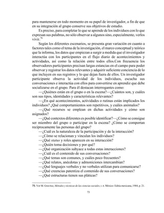 75
para mantenerse en todo momento en su papel de investigador, a fin de que
en su integración al grupo conserve sus objetivos de estudio.
Es preciso, para completar lo que se aprende de los individuos con lo que
expresan sus palabras, no sólo observar a algunos sino, especialmente, verlos
vivir.76
Según los diferentes escenarios, se presenta gran variación en cuanto a
factores tales como el tema de la investigación, el marco conceptual y teórico
que la informa, los datos que empiezan a surgir a medida que el investigador
interactúa con los participantes en el flujo diario de acontecimientos y
actividades, así como la relación entre todos ellos.Con frecuencia los
observadores participantes precisan largas estancias en el campo para poder
observar y registrar los datos relevantes y adquirir suficiente conciencia de lo
que incluyen en sus registros y lo que dejan fuera de ellos. Un investigador
participante observa la actividad de los individuos, escucha sus
conversaciones e interactúa con ellos para convertirse en aprendiz que debe
socializarse en el grupo. Para él destacan interrogantes como:
—¿Quiénes están en el grupo o en la escena?—¿Cuántos son, y cuáles
son sus tipos, identidades y características relevantes?
—¿En qué acontecimientos, actividades o rutinas están implicados los
individuos? ¿Qué comportamientos son repetitivos, y cuáles anómalos?
—¿Qué recursos se emplean en dichas actividades y cómo son
asignados?
—¿Qué contextos diferentes es posible identificar?—¿Cómo se consigue
ser miembro del grupo o participar en la escena? ¿Cómo se comportan
recíprocamente las personas del grupo?
—¿Cuál es la naturaleza de la participación y de la interacción?
—¿Cómo se relacionan y vinculan los individuos?
—¿Qué status y roles aparecen en su interacción?
—¿Quién toma decisiones y por qué?
—¿Qué organización subyace a todas estas interacciones?
—¿Cuál es el contenido de sus conversaciones?
—¿Qué temas son comunes, y cuáles poco frecuentes?
—¿Qué relatos, anécdotas y admoniciones intercambian?
—¿Qué lenguajes verbales y no verbales utilizan para comunicarse?
—¿Qué creencias patentiza el contenido de sus conversaciones?
—¿Qué estructuras tienen sus pláticas?
76. Ver M. Gravitsz, Métodos y técnicas de las ciencias sociales, t. II. México: Editia mexicana, 1984, p. 21.
 