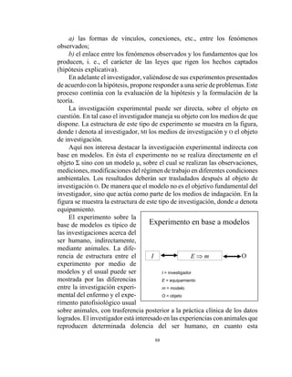 88
Experimento en base a modelos
I E ⇒ m O
I = investigador
E = equipamiento
m = modelo
O = objeto
a) las formas de vínculos, conexiones, etc., entre los fenómenos
observados;
b) el enlace entre los fenómenos observados y los fundamentos que los
producen, i. e., el carácter de las leyes que rigen los hechos captados
(hipótesis explicativa).
En adelante el investigador, valiéndose de sus experimentos presentados
de acuerdo con la hipótesis, propone responder a una serie de problemas. Este
proceso continúa con la evaluación de la hipótesis y la formulación de la
teoría.
La investigación experimental puede ser directa, sobre el objeto en
cuestión. En tal caso el investigador maneja su objeto con los medios de que
dispone. La estructura de este tipo de experimento se muestra en la figura,
donde I denota al investigador, MI los medios de investigación y O el objeto
de investigación.
Aquí nos interesa destacar la investigación experimental indirecta con
base en modelos. En ésta el experimento no se realiza directamente en el
objeto Σ sino con un modelo µ, sobre el cual se realizan las observaciones,
mediciones, modificaciones del régimen de trabajo en diferentes condiciones
ambientales. Los resultados deberán ser trasladados después al objeto de
investigación O. De manera que el modelo no es el objetivo fundamental del
investigador, sino que actúa como parte de los medios de indagación. En la
figura se muestra la estructura de este tipo de investigación, donde a denota
equipamiento.
El experimento sobre la
base de modelos es típico de
las investigaciones acerca del
ser humano, indirectamente,
mediante animales. La dife-
rencia de estructura entre el
experimento por medio de
modelos y el usual puede ser
mostrada por las diferencias
entre la investigación experi-
mental del enfermo y el expe-
rimento patofisiológico usual
sobre animales, con trasferencia posterior a la práctica clínica de los datos
logrados. El investigador está interesado en las experiencias con animales que
reproducen determinada dolencia del ser humano, en cuanto esta
 