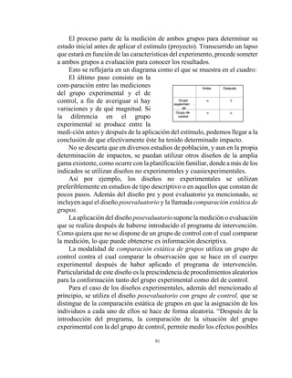 91
ααGrupo de
control
δαGrupo
experimen -
tal
DespuésAntes
ααGrupo de
control
δαGrupo
experimen -
tal
DespuésAntes
El proceso parte de la medición de ambos grupos para determinar su
estado inicial antes de aplicar el estímulo (proyecto). Transcurrido un lapso
que estará en función de las características del experimento, procede someter
a ambos grupos a evaluación para conocer los resultados.
Esto se reflejaría en un diagrama como el que se muestra en el cuadro:
El último paso consiste en la
com-paración entre las mediciones
del grupo experimental y el de
control, a fin de averiguar si hay
variaciones y de qué magnitud. Si
la diferencia en el grupo
experimental se produce entre la
medi-ción antes y después de la aplicación del estímulo, podemos llegar a la
conclusión de que efectivamente éste ha tenido determinado impacto.
No se descarta que en diversos estudios de población, y aun en la propia
determinación de impactos, se puedan utilizar otros diseños de la amplia
gama existente, como ocurre con la planificación familiar, donde a más de los
indicados se utilizan diseños no experimentales y cuasiexperimentales.
Así por ejemplo, los diseños no experimentales se utilizan
preferiblemente en estudios de tipo descriptivo o en aquellos que constan de
pocos pasos. Además del diseño pre y post evaluatorio ya mencionado, se
incluyen aquí el diseño posevaluatorio y la llamada comparación estática de
grupos.
La aplicación del diseño posevaluatorio supone la medición o evaluación
que se realiza después de haberse introducido el programa de intervención.
Como quiera que no se dispone de un grupo de control con el cual comparar
la medición, lo que puede obtenerse es información descriptiva.
La modalidad de comparación estática de grupos utiliza un grupo de
control contra el cual comparar la observación que se hace en el cuerpo
experimental después de haber aplicado el programa de intervención.
Particularidad de este diseño es la prescindencia de procedimientos aleatorios
para la conformación tanto del grupo experimental como del de control.
Para el caso de los diseños experimentales, además del mencionado al
principio, se utiliza el diseño posevaluatorio con grupo de control, que se
distingue de la comparación estática de grupos en que la asignación de los
individuos a cada uno de ellos se hace de forma aleatoria. “Después de la
introducción del programa, la comparación de la situación del grupo
experimental con la del grupo de control, permite medir los efectos posibles
 
