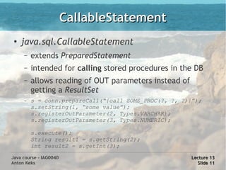 CallableStatement
 ●
     java.sql.CallableStatement
     –   extends PreparedStatement
     –   intended for calling stored procedures in the DB
     –   allows reading of OUT parameters instead of
         getting a ResultSet
     –   s = conn.prepareCall(“{call SOME_PROC(?, ?, ?)}”);
         s.setString(1, “some value”);
         s.registerOutParameter(2, Types.VARCHAR);
         s.registerOutParameter(3, Types.NUMERIC);

         s.execute();
         String result1 = s.getString(2);
         int result2 = s.getInt(3);

Java course - IAG0040                                   Lecture 13
Anton Keks                                                Slide 11
 
