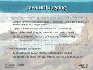 java.util.logging
 ●   Logger LOG = Logger.getLogger(this.getClass().getName());
      –   Loggers have hierarchical structure ('.' separated), it is a good idea to use
          full class name as a logger name
      –   Logger often used as a static member (for convenience)
 ●   Loggers can be used for logging information with various levels
      –   SEVERE, WARNING, INFO, CONFIG, FINE, FINER, FINEST
      –   LOG.severe(“We have a problem!”);
      –   LOG.log(Level.SEVERE, “We have a problem”, exception);
 ●   java.util.logging is configurable
      –   by default it uses $JAVA_HOME/jre/lib/logging.properties
      –   specific file is specified with sys. property java.util.logging.config.file


Java course - IAG0040                                                           Lecture 13
Anton Keks                                                                        Slide 21
 