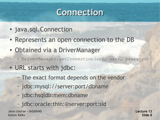 Connection
 ●
     java.sql.Connection
 ●   Represents an open connection to the DB
 ●   Obtained via a DriverManager
     –   DriverManager.getConnection(url, user, password)
 ●
     URL starts with jdbc:
     –   The exact format depends on the vendor
     –   jdbc:mysql://server:port/dbname
     –   jdbc:hsqldb:mem:dbname
     –   jdbc:oracle:thin:@server:port:sid
Java course - IAG0040                              Lecture 13
Anton Keks                                             Slide 8
 
