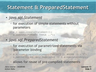 Statement & PreparedStatement
 ●
     java.sql.Statement
      –   for execution of simple statements without
          parameters
      –   s = conn.createStatement();
          s.execute(“CREATE TABLE ..”);

 ●
     java.sql.PreparedStatement
      –   for execution of parametrized statements via
          'parameter binding'
      –   s = conn.prepareStatement(“SELECT .. WHERE ID = ?”)
          s.setInt(1, value); ResultSet rs = s.executeQuery();
      –   allows for reuse of pre-compiled statements
Java course - IAG0040                                    Lecture 13
Anton Keks                                                   Slide 9
 