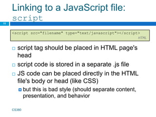 Linking to a JavaScript file:
script
 script tag should be placed in HTML page's
head
 script code is stored in a separate .js file
 JS code can be placed directly in the HTML
file's body or head (like CSS)
 but this is bad style (should separate content,
presentation, and behavior
CS380
11
<script src="filename" type="text/javascript"></script>
HTML
 