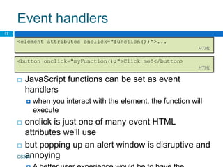 Event handlers
 JavaScript functions can be set as event
handlers
 when you interact with the element, the function will
execute
 onclick is just one of many event HTML
attributes we'll use
 but popping up an alert window is disruptive and
annoying
CS380
17
<element attributes onclick="function();">...
HTML
<button onclick="myFunction();">Click me!</button>
HTML
 