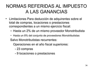 34
NORMAS REFERIDAS AL IMPUESTO
A LAS GANANCIAS
• Limitaciones Para deducción de adquirentes sobre el
total de compras, locaciones o prestaciones
correspondientes a un mismo ejercicio fiscal:
– Hasta un 2% de un mismo proveedor Monotributista
– Hasta un 8% del conjunto de proveedores Monotributistas
Salvo Monotributistas recurrentes:
Operaciones en el año fiscal superiores:
- 23 compras
- 9 locaciones o prestaciones
 