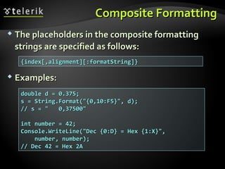 Composite FormattingComposite Formatting
 The placeholders in the composite formattingThe placeholders in the composite formatting
strings are specified as follows:strings are specified as follows:
 Examples:Examples:
{index[,alignment][:formatString]}{index[,alignment][:formatString]}
double d = 0.375;double d = 0.375;
s = String.Format("{0,10:F5}", d);s = String.Format("{0,10:F5}", d);
// s = " 0,37500"// s = " 0,37500"
int number = 42;int number = 42;
Console.WriteLine("Dec {0:D} = Hex {1:X}",Console.WriteLine("Dec {0:D} = Hex {1:X}",
number, number);number, number);
// Dec 42 = Hex 2A// Dec 42 = Hex 2A
 