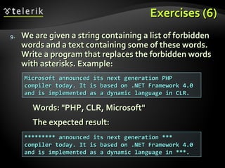Exercises (6)Exercises (6)
9.9. We are given a string containing a list of forbiddenWe are given a string containing a list of forbidden
words and a text containing some of these words.words and a text containing some of these words.
Write a program that replaces the forbidden wordsWrite a program that replaces the forbidden words
with asterisks. Example:with asterisks. Example:
Words: "PHP, CLR, Microsoft"Words: "PHP, CLR, Microsoft"
The expected result:The expected result:
Microsoft announced its next generation PHPMicrosoft announced its next generation PHP
compiler today. It is based on .NET Framework 4.0compiler today. It is based on .NET Framework 4.0
and is implemented as a dynamic language in CLR.and is implemented as a dynamic language in CLR.
********* announced its next generation ************ announced its next generation ***
compiler today. It is based on .NET Framework 4.0compiler today. It is based on .NET Framework 4.0
and is implemented as a dynamic language in ***.and is implemented as a dynamic language in ***.
 
