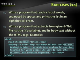 Exercises (14)Exercises (14)
24.24. Write a program that reads a list of words,Write a program that reads a list of words,
separated by spaces and prints the list in anseparated by spaces and prints the list in an
alphabetical order.alphabetical order.
25.25. Write a program that extracts from given HTMLWrite a program that extracts from given HTML
file its title (if available), and its body text withoutfile its title (if available), and its body text without
the HTML tags. Example:the HTML tags. Example:
<html><html>
<head><title>News</title></head><head><title>News</title></head>
<body><p><a href="http://academy.telerik.com">Telerik<body><p><a href="http://academy.telerik.com">Telerik
Academy</a>aims to provide free real-world practicalAcademy</a>aims to provide free real-world practical
training for young people who want to turn intotraining for young people who want to turn into
skillful .NET software engineers.</p></body>skillful .NET software engineers.</p></body>
</html></html>
 
