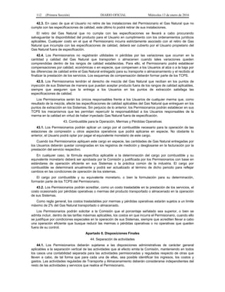 112 (Primera Sección) DIARIO OFICIAL Miércoles 13 de enero de 2016
42.3. En caso de que el Usuario no retire de las instalaciones del Permisionario el Gas Natural que no
cumpla con las especificaciones de calidad, este último lo podrá retirar de sus instalaciones.
El retiro del Gas Natural que no cumpla con las especificaciones se llevará a cabo procurando
salvaguardar la disponibilidad del producto para el Usuario en cumplimiento con los ordenamientos jurídicos
aplicables. Cualquier costo en el que el Permisionario incurra estrictamente asociado con el retiro de Gas
Natural que incumpla con las especificaciones de calidad, deberá ser cubierto por el Usuario propietario del
Gas Natural fuera de especificación.
42.4. Los Permisionarios no registrarán utilidades ni pérdidas por las variaciones que ocurran en la
cantidad y calidad del Gas Natural que transporten o almacenen cuando tales variaciones queden
comprendidas dentro de los rangos de calidad establecidas. Para ello, el Permisionario podrá establecer
compensaciones por calidad, económicas o en especie, que compensen a los Usuarios al alza o a la baja por
las diferencias de calidad entre el Gas Natural entregado para su transporte o almacenamiento y el recibido al
finalizar la prestación de los servicios. Los esquemas de compensación deberán formar parte de los TCPS.
42.5. Los Permisionarios tendrán el derecho de mezcla del Gas Natural que reciban en los puntos de
inyección de sus Sistemas de manera que puedan aceptar producto fuera de los rangos de calidad aplicables,
siempre que aseguren que la entrega a los Usuarios en los puntos de extracción satisfaga las
especificaciones de calidad.
Los Permisionarios serán los únicos responsables frente a los Usuarios de cualquier merma que, como
resultado de la mezcla, afecte las especificaciones de calidad aplicables del Gas Natural que entreguen en los
puntos de extracción en los Sistemas. Sin perjuicio de lo anterior, los Permisionarios podrán establecer en sus
TCPS los mecanismos que les permitan repercutir la responsabilidad a los Usuarios responsables de la
merma en la calidad en virtud de haber inyectado Gas Natural fuera de especificación.
43. Combustible para la Operación, Mermas y Pérdidas Operativas
43.1. Los Permisionarios podrán aplicar un cargo por el combustible necesario para la operación de las
estaciones de compresión u otros aspectos operativos que podrá aplicarse en especie. No obstante lo
anterior, el Usuario podrá optar por pagar el equivalente monetario de este cargo.
Cuando los Permisionarios apliquen este cargo en especie, las cantidades de Gas Natural entregadas por
los Usuarios deberán quedar consignadas en los registros de medición y desglosarse en la facturación por la
prestación del servicio respectivo.
En cualquier caso, la fórmula específica aplicable a la determinación del cargo por combustible y su
equivalente monetario deberá ser aprobada por la Comisión y justificada por los Permisionarios con base en
estándares de operación eficiente en sus Sistemas o la práctica común de la industria. El cargo por
combustible se determinará anualmente y podrá ser actualizado al término de dicho periodo para reflejar
cambios en las condiciones de operación de los sistemas.
El cargo por combustible y su equivalente monetario, o bien la formulación para su determinación,
formarán parte de los TCPS del Permisionario.
43.2. Los Permisionarios podrán acreditar, como un costo trasladable en la prestación de los servicios, el
costo ocasionado por pérdidas operativas o mermas del producto transportado o almacenado en la operación
de sus Sistemas.
Como regla general, los costos trasladables por mermas y pérdidas operativas estarán sujetos a un límite
máximo de 2% del Gas Natural transportado o almacenado.
Los Permisionarios podrán solicitar a la Comisión que el porcentaje señalado sea superior, o bien se
admita incluir, dentro de las tarifas máximas aplicables, los costos en que incurra el Permisionario, cuando ello
se justifique por condiciones especiales en la operación de sus Sistemas, siempre que acrediten llevar a cabo
una operación eficiente que busque reducir las mermas o pérdidas operativas o no operativas que queden
fuera de su control.
Apartado 8. Disposiciones Finales
44. Separación de actividades
44.1. Los Permisionarios deberán sujetarse a las disposiciones administrativas de carácter general
aplicables a la separación vertical de las actividades que al efecto emita la Comisión, manteniendo en todos
los casos una contabilidad separada para las actividades permisionadas y reguladas respecto de otras que
lleven a cabo, de tal forma que para cada una de ellas, sea posible identificar los ingresos, los costos y
gastos. Las actividades reguladas de Transporte y Almacenamiento deberán considerarse independientes del
resto de las actividades y servicios que realice el Permisionario.
 