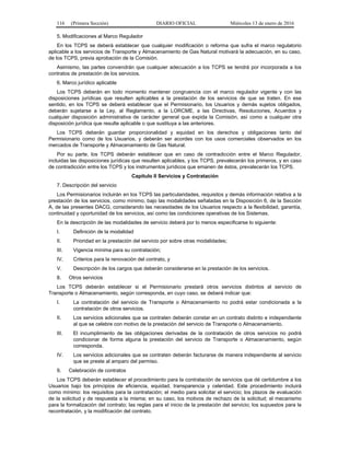 116 (Primera Sección) DIARIO OFICIAL Miércoles 13 de enero de 2016
5. Modificaciones al Marco Regulador
En los TCPS se deberá establecer que cualquier modificación o reforma que sufra el marco regulatorio
aplicable a los servicios de Transporte y Almacenamiento de Gas Natural motivará la adecuación, en su caso,
de los TCPS, previa aprobación de la Comisión.
Asimismo, las partes convendrán que cualquier adecuación a los TCPS se tendrá por incorporada a los
contratos de prestación de los servicios.
6. Marco jurídico aplicable
Los TCPS deberán en todo momento mantener congruencia con el marco regulador vigente y con las
disposiciones jurídicas que resulten aplicables a la prestación de los servicios de que se traten. En ese
sentido, en los TCPS se deberá establecer que el Permisionario, los Usuarios y demás sujetos obligados,
deberán sujetarse a la Ley, al Reglamento, a la LORCME, a las Directivas, Resoluciones, Acuerdos y
cualquier disposición administrativa de carácter general que expida la Comisión, así como a cualquier otra
disposición jurídica que resulte aplicable o que sustituya a las anteriores.
Los TCPS deberán guardar proporcionalidad y equidad en los derechos y obligaciones tanto del
Permisionario como de los Usuarios, y deberán ser acordes con los usos comerciales observados en los
mercados de Transporte y Almacenamiento de Gas Natural.
Por su parte, los TCPS deberán establecer que en caso de contradicción entre el Marco Regulador,
incluidas las disposiciones jurídicas que resulten aplicables, y los TCPS, prevalecerán los primeros, y en caso
de contradicción entre los TCPS y los instrumentos jurídicos que emanen de éstos, prevalecerán los TCPS.
Capítulo II Servicios y Contratación
7. Descripción del servicio
Los Permisionarios incluirán en los TCPS las particularidades, requisitos y demás información relativa a la
prestación de los servicios, como mínimo, bajo las modalidades señaladas en la Disposición 6, de la Sección
A, de las presentes DACG, considerando las necesidades de los Usuarios respecto a la flexibilidad, garantía,
continuidad y oportunidad de los servicios, así como las condiciones operativas de los Sistemas.
En la descripción de las modalidades de servicio deberá por lo menos especificarse lo siguiente:
I. Definición de la modalidad
II. Prioridad en la prestación del servicio por sobre otras modalidades;
III. Vigencia mínima para su contratación;
IV. Criterios para la renovación del contrato, y
V. Descripción de los cargos que deberán considerarse en la prestación de los servicios.
8. Otros servicios
Los TCPS deberán establecer si el Permisionario prestará otros servicios distintos al servicio de
Transporte o Almacenamiento, según corresponda, en cuyo caso, se deberá indicar que:
I. La contratación del servicio de Transporte o Almacenamiento no podrá estar condicionada a la
contratación de otros servicios.
II. Los servicios adicionales que se contraten deberán constar en un contrato distinto e independiente
al que se celebre con motivo de la prestación del servicio de Transporte o Almacenamiento.
III. El incumplimiento de las obligaciones derivadas de la contratación de otros servicios no podrá
condicionar de forma alguna la prestación del servicio de Transporte o Almacenamiento, según
corresponda.
IV. Los servicios adicionales que se contraten deberán facturarse de manera independiente al servicio
que se preste al amparo del permiso.
9. Celebración de contratos
Los TCPS deberán establecer el procedimiento para la contratación de servicios que dé certidumbre a los
Usuarios bajo los principios de eficiencia, equidad, transparencia y celeridad. Este procedimiento incluirá
como mínimo: los requisitos para la contratación; el medio para solicitar el servicio; los plazos de evaluación
de la solicitud y de respuesta a la misma; en su caso, los motivos de rechazo de la solicitud; el mecanismo
para la formalización del contrato; las reglas para el inicio de la prestación del servicio; los supuestos para la
recontratación, y la modificación del contrato.
 