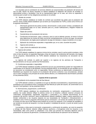 Miércoles 13 de enero de 2016 DIARIO OFICIAL (Primera Sección) 117
Los requisitos para la contratación de servicios deberán ser proporcionales a la prestación del servicio de
que se trate. Dentro de dichos requisitos se deberá establecer la obligación del Usuario de acreditar su
personalidad jurídica y facultades y las de su representante legal, en su caso, así como su capacidad o
solvencia para cumplir con las obligaciones previstas en el contrato.
10. Modelo de contrato
Los TCPS deberán establecer el modelo de contrato que suscribirán las partes para la prestación del
servicio. Dicho modelo deberá establecer que se tienen por incorporados los TCPS y contar como mínimo con
la siguiente información:
I. Información general de las partes (nombre, denominación o razón social; nombre y acreditación del
representante legal, en su caso; domicilio para oír y recibir notificaciones y Registro Federal de
Contribuyentes);
II. Objeto del contrato;
III. Características de la prestación del servicio;
IV. Condiciones de facturación, pago y cobranza, para lo cual se deberán precisar, al menos: la forma
para determinar los montos de cada una de las contraprestaciones, la forma de pago, los periodos
de facturación, las reglas para la aplicación de pago de intereses o cargos moratorios, en su caso;
V. Aplicación de condiciones especiales o negociables que, en su caso, acuerden las partes.
VI. Vigencia del contrato, y
VII. Lugar y fecha de celebración del contrato.
11. Vigencia del contrato
Los TCPS deberán establecer la vigencia mínima de los contratos, para lo cual se podrá considerar, entre
otros, el tipo de servicio, la capacidad reservada, el tipo de Usuario, las condiciones del mercado y los riesgos
de los proyectos. Adicionalmente, los TCPS deberán establecer los mecanismos de renovación de los
contratos.
La vigencia del contrato no podrá ser superior a la vigencia de los permisos de Transporte o
Almacenamiento con los que cuenten los Permisionarios.
12. Condiciones especiales o negociables
Los TCPS deberán establecer aquellas condiciones que por sus características pueden ser negociables de
conformidad con la Sección A del Apartado 3 de las presentes DACG, en el entendido de que aquellas que no
se mencionen se considerarán como no negociables. Dichas condiciones se determinarán considerando la
flexibilidad que requieren los Usuarios en la prestación del servicio conforme a sus circunstancias, siempre
que no sean contrarias a los principios de acceso abierto efectivo y no indebidamente discriminatorio previstos
en las presentes DACG.
Capítulo III De la operación
13. Acreditación de la propiedad lícita del Gas Natural
Los TCPS deberán contener un apartado en el que se describa el procedimiento y requerimientos para la
acreditación de la procedencia lícita y propiedad del Gas Natural por parte del Usuario, de conformidad con la
Sección E del Apartado 2 de las presentes DACG.
14. Nominaciones, programación y confirmación
Los TCPS deberán establecer los procedimientos de nominación, programación y confirmación de
pedidos, los cuales deberán reflejar la práctica común en la industria y deberán observar principios de
uniformidad, homogeneidad, regularidad, seguridad y continuidad y no indebida discriminación en la
prestación del servicio. Asimismo, estos procedimientos deberán establecer reglas y plazos específicos que
brinden certidumbre a los Usuarios respecto de sus necesidades de Transporte o Almacenamiento, y
establecer como mínimo la siguiente información para la nominación: i) el número de contrato del Usuario; ii)
el número de días que el Gas Natural será recibido en el punto de recepción; iii) la cantidad de energético a
ser recibido en el punto de recepción; iv) el tipo de pedido o modalidad de servicio; v) punto de recibo y punto
de entrega.
Los periodos y ciclos para la nominación, programación y confirmación de pedidos, así como la recepción
y entrega del Gas Natural, deberán reflejar tiempos oportunos y homogéneos entre los Usuarios y sus
necesidades, tales como prever su adaptación a los ciclos que prevean los mercados eléctricos para la
presentación de posturas de generación, considerando las características de operación de los Sistemas.
 
