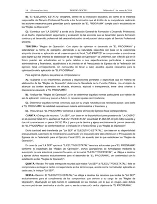 14 (Primera Sección) DIARIO OFICIAL Miércoles 13 de enero de 2016
B).- El "EJECUTIVO ESTATAL" designará, dentro de su estructura educativa, así como de la instancia
responsable del Servicio Profesional Docente a los funcionarios que el ámbito de su competencia realizarán
las acciones necesarias para garantizar que la operación de "EL PROGRAMA" cumpla con lo establecido en
las "Reglas de Operación".
C).- Contribuir con "LA CNSPD" a través de la Dirección General de Formación y Desarrollo Profesional,
en el diseño, implementación seguimiento y evaluación de las acciones que se desarrollen para la formación
continua y el desarrollo profesional del personal educativo de educación básica sujeto al Servicio Profesional
Docente.
TERCERA.- "Reglas de Operación": Con objeto de optimizar el desarrollo de "EL PROGRAMA" y
estandarizar su forma de operación, atendiendo a su naturaleza específica con base en la experiencia
adquirida durante su aplicación en el presente ejercicio fiscal, "LAS PARTES" se comprometen a coordinarse
para lograr que los criterios de elaboración de las "Reglas de Operación" se uniformen, con el fin de que en el
futuro puedan ser actualizadas en la parte relativa a sus especificaciones particulares o aspectos
administrativos y financieros, ajustándolas a lo previsto en el Presupuesto de Egresos de la Federación del
ejercicio fiscal correspondiente, sin menoscabo de llevar a cabo aquellos ajustes necesarios para la
optimización de la aplicación de "EL PROGRAMA".
Para lograr tal objetivo, las partes se comprometen a:
A).- Sujetarse a los lineamientos, políticas y disposiciones generales y específicas que en materia de
elaboración de las "Reglas de Operación" determine la Secretaría de la Función Pública, con el objeto de
alcanzar los niveles esperados de eficacia, eficiencia, equidad y transparencia, entre otros criterios o
disposiciones respecto a "EL PROGRAMA";
B).- Analizar las "Reglas de Operación", a fin de determinar aquellas normas particulares que habrán de
ser de aplicación continua y que en el futuro no requieran ajustes de importancia;
C).- Determinar aquellas normas concretas, que por su propia naturaleza sea necesario ajustar, para darle
a "EL PROGRAMA" la viabilidad necesaria en materia administrativa o financiera, y
D).- Procurar que "EL PROGRAMA" comience a operar al inicio del ejercicio fiscal correspondiente.
CUARTA.- Entrega de recursos: "LA SEP", con base en la disponibilidad presupuestaria de "LA CNSPD"
en el ejercicio fiscal 2015, aportará al "EJECUTIVO ESTATAL" la cantidad $1,062,401.00 (Un millón sesenta y
dos mil cuatrocientos un pesos 00/100 M.N.), para que la destine y ejerza exclusivamente para el desarrollo
de "EL PROGRAMA", de conformidad con lo indicado en el Anexo Único y las "Reglas de Operación".
Dicha cantidad será transferida por "LA SEP" al "EJECUTIVO ESTATAL", con base en su disponibilidad
presupuestaria, calendario de ministraciones autorizado y lo dispuesto para tales efectos en el Presupuesto de
Egresos de la Federación para el Ejercicio Fiscal 2015, de acuerdo con lo que establecen las "Reglas de
Operación".
En caso de que "LA SEP" aporte al "EJECUTIVO ESTATAL" recursos adicionales para "EL PROGRAMA"
conforme lo establecen las "Reglas de Operación", dichas aportaciones se formalizarán mediante la
suscripción de una adenda al presente Convenio, en la cual el "EJECUTIVO ESTATAL", se obligue a destinar
y ejercer dichos recursos exclusivamente para el desarrollo de "EL PROGRAMA", de conformidad con lo
establecido en las "Reglas de Operación".
QUINTA.- Recibo: Por cada entrega de recursos que realice "LA SEP" al "EJECUTIVO ESTATAL", éste se
compromete a entregar el recibo correspondiente en los términos que, acorde con la normatividad aplicable en
cada caso, le indique "LA SEP".
SEXTA.- Destino: El "EJECUTIVO ESTATAL" se obliga a destinar los recursos que reciba de "LA SEP"
exclusivamente para el cumplimiento de los compromisos que derivan a su cargo de las "Reglas de
Operación", observando en todo tiempo lo establecido en las mismas, por lo que en ningún caso dichos
recursos podrán ser destinados a otro fin, que no sea la consecución de los objetivos de "EL PROGRAMA".
 