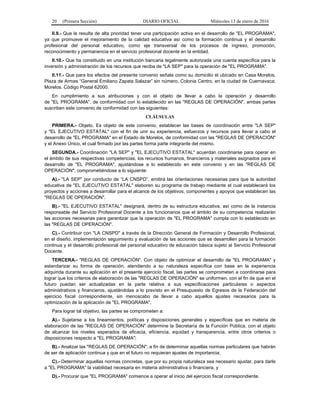20 (Primera Sección) DIARIO OFICIAL Miércoles 13 de enero de 2016
II.9.- Que le resulta de alta prioridad tener una participación activa en el desarrollo de "EL PROGRAMA",
ya que promueve el mejoramiento de la calidad educativa así como la formación continua y el desarrollo
profesional del personal educativo, como eje transversal de los procesos de ingreso, promoción,
reconocimiento y permanencia en el servicio profesional docente en la entidad.
II.10.- Que ha constituido en una institución bancaria legalmente autorizada una cuenta específica para la
inversión y administración de los recursos que reciba de "LA SEP" para la operación de "EL PROGRAMA".
II.11.- Que para los efectos del presente convenio señala como su domicilio el ubicado en Casa Morelos,
Plaza de Armas “General Emiliano Zapata Salazar” sin número, Colonia Centro, en la ciudad de Cuernavaca;
Morelos. Código Postal 62000.
En cumplimiento a sus atribuciones y con el objeto de llevar a cabo la operación y desarrollo
de "EL PROGRAMA", de conformidad con lo establecido en las "REGLAS DE OPERACIÓN", ambas partes
suscriben este convenio de conformidad con las siguientes:
CLÁUSULAS
PRIMERA.- Objeto. Es objeto de este convenio, establecer las bases de coordinación entre "LA SEP"
y "EL EJECUTIVO ESTATAL" con el fin de unir su experiencia, esfuerzos y recursos para llevar a cabo el
desarrollo de "EL PROGRAMA" en el Estado de Morelos, de conformidad con las "REGLAS DE OPERACIÓN"
y el Anexo Único, el cual firmado por las partes forma parte integrante del mismo.
SEGUNDA.- Coordinación "LA SEP" y "EL EJECUTIVO ESTATAL" acuerdan coordinarse para operar en
el ámbito de sus respectivas competencias, los recursos humanos, financieros y materiales asignados para el
desarrollo de "EL PROGRAMA", ajustándose a lo establecido en este convenio y en las "REGLAS DE
OPERACIÓN", comprometiéndose a lo siguiente:
A).- "LA SEP" por conducto de “LA CNSPD”, emitirá las orientaciones necesarias para que la autoridad
educativa de "EL EJECUTIVO ESTATAL" elaboren su programa de trabajo mediante el cual establecerá los
proyectos y acciones a desarrollar para el alcance de los objetivos, componentes y apoyos que establecen las
"REGLAS DE OPERACIÓN".
B).- "EL EJECUTIVO ESTATAL" designará, dentro de su estructura educativa, así como de la instancia
responsable del Servicio Profesional Docente a los funcionarios que el ámbito de su competencia realizarán
las acciones necesarias para garantizar que la operación de "EL PROGRAMA" cumpla con lo establecido en
las "REGLAS DE OPERACIÓN".
C).- Contribuir con "LA CNSPD" a través de la Dirección General de Formación y Desarrollo Profesional,
en el diseño, implementación seguimiento y evaluación de las acciones que se desarrollen para la formación
continua y el desarrollo profesional del personal educativo de educación básica sujeto al Servicio Profesional
Docente.
TERCERA.- "REGLAS DE OPERACIÓN". Con objeto de optimizar el desarrollo de "EL PROGRAMA" y
estandarizar su forma de operación, atendiendo a su naturaleza específica con base en la experiencia
adquirida durante su aplicación en el presente ejercicio fiscal, las partes se comprometen a coordinarse para
lograr que los criterios de elaboración de las "REGLAS DE OPERACIÓN" se uniformen, con el fin de que en el
futuro puedan ser actualizadas en la parte relativa a sus especificaciones particulares o aspectos
administrativos y financieros, ajustándolas a lo previsto en el Presupuesto de Egresos de la Federación del
ejercicio fiscal correspondiente, sin menoscabo de llevar a cabo aquellos ajustes necesarios para la
optimización de la aplicación de "EL PROGRAMA".
Para lograr tal objetivo, las partes se comprometen a:
A).- Sujetarse a los lineamientos, políticas y disposiciones generales y específicas que en materia de
elaboración de las "REGLAS DE OPERACIÓN" determine la Secretaría de la Función Pública, con el objeto
de alcanzar los niveles esperados de eficacia, eficiencia, equidad y transparencia, entre otros criterios o
disposiciones respecto a "EL PROGRAMA";
B).- Analizar las "REGLAS DE OPERACIÓN", a fin de determinar aquellas normas particulares que habrán
de ser de aplicación continua y que en el futuro no requieran ajustes de importancia;
C).- Determinar aquellas normas concretas, que por su propia naturaleza sea necesario ajustar, para darle
a "EL PROGRAMA" la viabilidad necesaria en materia administrativa o financiera, y
D).- Procurar que "EL PROGRAMA" comience a operar al inicio del ejercicio fiscal correspondiente.
 