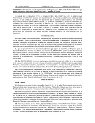 24 (Primera Sección) DIARIO OFICIAL Miércoles 13 de enero de 2016
CONVENIO de Coordinación para la implementación del Programa para el Desarrollo Profesional Docente tipo
básico, que celebran la Secretaría de Educación Pública y el Estado de Nayarit.
CONVENIO DE COORDINACIÓN PARA LA IMPLEMENTACIÓN DEL PROGRAMA PARA EL DESARROLLO
PROFESIONAL DOCENTE TIPO BÁSICO, QUE CELEBRAN POR UNA PARTE, LA SECRETARÍA DE EDUCACIÓN
PÚBLICA, EN LO SUCESIVO "LA SEP", POR CONDUCTO DE LA COORDINACIÓN NACIONAL DEL SERVICIO
PROFESIONAL DOCENTE, REPRESENTADO POR EL LIC. RAMIRO ÁLVAREZ RETANA, Y POR LA OTRA PARTE, EL
GOBIERNO DEL ESTADO LIBRE Y SOBERANO DE NAYARIT, EN LO SUCESIVO "EL GOBIERNO DEL ESTADO"
REPRESENTADO EN ESTE ACTO POR SU GOBERNADOR CONSTITUCIONAL CIUDADANO ROBERTO SANDOVAL
CASTAÑEDA, ASISTIDO POR EL SECRETARIO GENERAL DE GOBIERNO, MTRO. JOSE TRINIDAD ESPINOZA
VARGAS; EL SECRETARIO DE ADMINISTRACIÓN Y FINANZAS, MTRO. GERARDO SILLER CÁRDENAS, Y; EL
SECRETARIO DE EDUCACIÓN, LIC. MARCO ANTONIO LEDESMA GONZÁLEZ, DE CONFORMIDAD CON LO
SIGUIENTE:
CONSIDERANDOS
I.- Que el Estado Mexicano ha logrado avances de gran importancia en la atención de los compromisos
que le asigna la Constitución Política de los Estados Unidos Mexicanos. En este sentido, el Gobierno de la
República ha tomado la iniciativa de fortalecer las políticas educativas que impulsen el desarrollo social,
cultural y económico de nuestro país, así como la formulación de aquellas que permitirán, en el mediano
plazo, lograr una mayor eficacia en las actividades encomendadas al Sistema Educativo Nacional.
II.- Que el presente Convenio de Coordinación tiene por objeto el desarrollo del Programa para el
Desarrollo Profesional Docente Tipo Básico, en adelante "EL PROGRAMA", para lo cual la Secretaría de
Educación Pública del Gobierno Federal, por conducto de la Coordinación Nacional del Servicio Profesional
Docente, acuerda con las Autoridades Educativas Locales, entre otros aspectos, los términos para el
desarrollo de "EL PROGRAMA", y la transferencia de recursos y los derechos y obligaciones a cargo de cada
una de ellas.
III.- Que "EL PROGRAMA" tiene como objetivo general contribuir a asegurar la calidad de los aprendizajes
en la educación, a través de la formación integral de todos los grupos de la población mediante esquemas de
formación, actualización académica, capacitación y/o investigación a personal docente, personal técnico
docente, con funciones de dirección, de supervisión, de asesoría técnica pedagógica y cuerpos académicos.
IV.- Que de conformidad con lo establecido por el artículo 30 del Presupuesto de Egresos de la Federación
para el Ejercicio Fiscal 2015, y con objeto de asegurar la aplicación eficiente, eficaz, oportuna, equitativa y
transparente de los recursos públicos de "EL PROGRAMA", éste se encuentra sujeto a las Reglas de
Operación del “Programa para el Desarrollo Profesional Docente", en lo sucesivo las "Reglas de Operación",
publicadas en el Diario Oficial de la Federación el día 27 de diciembre de 2014.
DECLARACIONES
I.- De "LA SEP":
I.1.- Que de conformidad con los artículos 2o., fracción I, 26 y 38 de la Ley Orgánica de la Administración
Pública Federal, es una dependencia de la Administración Pública Centralizada, que tiene a su cargo la
función educativa, sin perjuicio de la concurrencia de las entidades federativas y los municipios.
I.2.- Que la Coordinación Nacional del Servicio Profesional Docente es un órgano desconcentrado de la
Secretaría de Educación Pública, con autonomía técnica, operativa y de gestión, creada mediante el "Decreto
por el que se crea la Coordinación Nacional del Servicio Profesional Docente como órgano administrativo
desconcentrado de la Secretaría de Educación Pública", publicado en el Diario Oficial de la Federación el día
14 de noviembre de 2013, que tiene por objeto ejercer las atribuciones que corresponden a la Secretaría de
Educación Pública en materia del Servicio Profesional Docente.
I.3.- Que el Lic. Ramiro Álvarez Retana, Coordinador Nacional del Servicio Profesional Docente, suscribe
el presente instrumento de conformidad con lo dispuesto por el artículo 6 fracciones I, V y VII, de su Decreto
de Creación referido en la declaración que antecede y el Apartado V "Atribuciones del Coordinador Nacional"
numerales 1, 5 y 17 del Manual de Organización General de la Coordinación Nacional del Servicio Profesional
Docente", publicado en el Diario Oficial de la Federación el día 17 de junio de 2014.
 