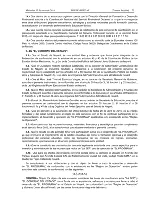 Miércoles 13 de enero de 2016 DIARIO OFICIAL (Primera Sección) 25
I.4.- Que dentro de su estructura orgánica cuenta con la Dirección General de Formación y Desarrollo
Profesional adscrita a la Coordinación Nacional del Servicio Profesional Docente, a la que le corresponde
entre otras atribuciones: proponer mecanismos, estrategias y acciones nacionales para la formación continua,
la actualización y el desarrollo profesional en la Educación Básica.
I.5.- Que cuenta con los recursos necesarios para la celebración de este convenio de coordinación en el
presupuesto autorizado a la Coordinación Nacional del Servicio Profesional Docente en el ejercicio fiscal
2015, con cargo a la clave presupuestaria siguiente: 11 L00 2015 2 5 01 00 016 S247 4 3 8 01 1 1 18.
I.6.- Que para los efectos del presente convenio señala como su domicilio calle de Donceles número 100
Piso 1o. oficina 2010, Colonia Centro Histórico, Código Postal 06020, Delegación Cuauhtémoc en la Ciudad
de México.
II.- De "EL GOBIERNO DEL ESTADO":
II.1.- Que el Estado de Nayarit, es una entidad libre y soberana que forma parte integrante de la
Federación, de conformidad con lo establecido en los artículos 40 y 43 de la Constitución Política de los
Estados Unidos Mexicanos, 1o., y 2o. de la Constitución Política del Estado Libre y Soberano de Nayarit.
II.2.- Que el Ciudadano Roberto Sandoval Castañeda, en su carácter de Gobernador Constitucional del
Estado de Nayarit, se encuentra facultado y comparece a la celebración del presente convenio, de
conformidad con lo establecido por los artículos 61 y 69 fracción XIII de la Constitución Política del Estado
Libre y Soberano de Nayarit; 2o. y 4o. de la Ley Orgánica del Poder Ejecutivo para el Estado de Nayarit
II.3.- Que el Mtro. José Trinidad Espinoza Vargas, en su carácter de Secretario General de Gobierno,
suscribe el presente instrumento, de conformidad con el artículo 30 fracción X, 31 fracción I, y 32 fracción L,
de la Ley Orgánica del Poder Ejecutivo del Estado de Nayarit.
II.4.- Que el Mtro. Gerardo Siller Cárdenas, en su carácter de Secretario de Administración y Finanzas del
Estado de Nayarit, suscribe el presente convenio de conformidad a lo dispuesto en los artículos 30 fracción X,
31 fracción II, y 33 fracción XL de la Ley Orgánica del Poder Ejecutivo del Estado de Nayarit.
II.5.- Que el Lic. Marco Antonio Ledesma González en su carácter de Secretario de Educación, suscribe el
presente convenio de conformidad con lo dispuesto en los artículos 30 fracción X, 31 fracción V, y 36
fracciones II, IV y XV de la Ley Orgánica del Poder Ejecutivo para el Estado de Nayarit.
II.6.- Que en atención a la suscripción del Oficio-Solicitud de fecha 28 de abril de 2015, es su interés
formalizar y dar cabal cumplimiento al objeto de este convenio, con el fin de continuar participando en la
implementación, el desarrollo y operación de "EL PROGRAMA" ajustándose a lo establecido en las "Reglas
de Operación".
II.7.- Que cuenta con los recursos humanos, materiales, financieros y tecnológicos para dar cumplimiento
en el ejercicio fiscal 2015, a los compromisos que adquiere mediante el presente convenio.
II.8.- Que le resulta de alta prioridad tener una participación activa en el desarrollo de "EL PROGRAMA",
ya que promueve el mejoramiento de la calidad educativa así como la formación continua y el desarrollo
profesional del personal educativo, como eje transversal de los procesos de ingreso, promoción,
reconocimiento y permanencia en el servicio profesional docente en la entidad.
II.9.- Que ha constituido en una institución bancaria legalmente autorizada una cuenta específica para la
inversión y administración de los recursos que reciba de "LA SEP" para la operación de "EL PROGRAMA".
II.10.- Que para los efectos del presente convenio señala como su domicilio el ubicado en Avenida del
Parque, esquina con Avenida España S/N, del fraccionamiento Ciudad del Valle, Código Postal 63157, en la
Ciudad de Tepic, Estado de Nayarit.
En cumplimiento a sus atribuciones y con el objeto de llevar a cabo la operación y desarrollo
de "EL PROGRAMA", de conformidad con lo establecido en las "Reglas de Operación", ambas partes
suscriben este convenio de conformidad con las siguientes:
CLÁUSULAS
PRIMERA.- Objeto: Es objeto de este convenio, establecer las bases de coordinación entre "LA SEP" y
"EL GOBIERNO DEL ESTADO" con el fin de unir su experiencia, esfuerzos y recursos para llevar a cabo el
desarrollo de "EL PROGRAMA" en el Estado de Nayarit, de conformidad con las "Reglas de Operación"
y el Anexo Único, el cual firmado por las partes forma parte integrante del mismo.
 