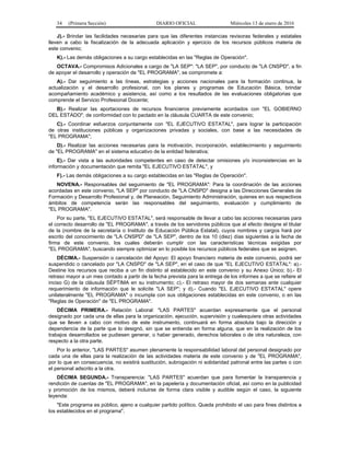 34 (Primera Sección) DIARIO OFICIAL Miércoles 13 de enero de 2016
J).- Brindar las facilidades necesarias para que las diferentes instancias revisoras federales y estatales
lleven a cabo la fiscalización de la adecuada aplicación y ejercicio de los recursos públicos materia de
este convenio;
K).- Las demás obligaciones a su cargo establecidas en las "Reglas de Operación".
OCTAVA.- Compromisos Adicionales a cargo de "LA SEP": "LA SEP", por conducto de "LA CNSPD", a fin
de apoyar el desarrollo y operación de "EL PROGRAMA", se compromete a:
A).- Dar seguimiento a las líneas, estrategias y acciones nacionales para la formación continua, la
actualización y el desarrollo profesional, con los planes y programas de Educación Básica, brindar
acompañamiento académico y asistencia, así como a los resultados de las evaluaciones obligatorias que
comprende el Servicio Profesional Docente;
B).- Realizar las aportaciones de recursos financieros previamente acordados con "EL GOBIERNO
DEL ESTADO", de conformidad con lo pactado en la cláusula CUARTA de este convenio;
C).- Coordinar esfuerzos conjuntamente con "EL EJECUTIVO ESTATAL", para lograr la participación
de otras instituciones públicas y organizaciones privadas y sociales, con base a las necesidades de
"EL PROGRAMA";
D).- Realizar las acciones necesarias para la motivación, incorporación, establecimiento y seguimiento
de "EL PROGRAMA" en el sistema educativo de la entidad federativa;
E).- Dar vista a las autoridades competentes en caso de detectar omisiones y/o inconsistencias en la
información y documentación que remita "EL EJECUTIVO ESTATAL", y
F).- Las demás obligaciones a su cargo establecidas en las "Reglas de Operación".
NOVENA.- Responsables del seguimiento de "EL PROGRAMA": Para la coordinación de las acciones
acordadas en este convenio, "LA SEP" por conducto de "LA CNSPD" designa a las Direcciones Generales de
Formación y Desarrollo Profesional y, de Planeación, Seguimiento Administración, quienes en sus respectivos
ámbitos de competencia serán las responsables del seguimiento, evaluación y cumplimiento de
"EL PROGRAMA".
Por su parte, "EL EJECUTIVO ESTATAL", será responsable de llevar a cabo las acciones necesarias para
el correcto desarrollo de "EL PROGRAMA", a través de los servidores públicos que al efecto designe el titular
de la (nombre de la secretaría o Instituto de Educación Pública Estatal), cuyos nombres y cargos hará por
escrito del conocimiento de "LA CNSPD" de "LA SEP", dentro de los 10 (diez) días siguientes a la fecha de
firma de este convenio, los cuales deberán cumplir con las características técnicas exigidas por
"EL PROGRAMA", buscando siempre optimizar en lo posible los recursos públicos federales que se asignen.
DÉCIMA.- Suspensión o cancelación del Apoyo: El apoyo financiero materia de este convenio, podrá ser
suspendido o cancelado por "LA CNSPD" de "LA SEP", en el caso de que "EL EJECUTIVO ESTATAL": a).-
Destine los recursos que reciba a un fin distinto al establecido en este convenio y su Anexo Único; b).- El
retraso mayor a un mes contado a partir de la fecha prevista para la entrega de los informes a que se refiere el
inciso G) de la cláusula SÉPTIMA en su instrumento; c).- El retraso mayor de dos semanas ante cualquier
requerimiento de información que le solicite "LA SEP"; y d).- Cuando "EL EJECUTIVO ESTATAL" opere
unilateralmente "EL PROGRAMA" o incumpla con sus obligaciones establecidas en este convenio, o en las
"Reglas de Operación" de "EL PROGRAMA".
DÉCIMA PRIMERA.- Relación Laboral: "LAS PARTES" acuerdan expresamente que el personal
designado por cada una de ellas para la organización, ejecución, supervisión y cualesquiera otras actividades
que se lleven a cabo con motivo de este instrumento, continuará en forma absoluta bajo la dirección y
dependencia de la parte que lo designó, sin que se entienda en forma alguna, que en la realización de los
trabajos desarrollados se pudiesen generar, o haber generado, derechos laborales o de otra naturaleza, con
respecto a la otra parte.
Por lo anterior, "LAS PARTES" asumen plenamente la responsabilidad laboral del personal designado por
cada una de ellas para la realización de las actividades materia de este convenio y de "EL PROGRAMA",
por lo que en consecuencia, no existirá sustitución, subrogación ni solidaridad patronal entre las partes o con
el personal adscrito a la otra.
DÉCIMA SEGUNDA.- Transparencia: "LAS PARTES" acuerdan que para fomentar la transparencia y
rendición de cuentas de "EL PROGRAMA", en la papelería y documentación oficial, así como en la publicidad
y promoción de los mismos, deberá incluirse de forma clara visible y audible según el caso, la siguiente
leyenda:
"Este programa es público, ajeno a cualquier partido político. Queda prohibido el uso para fines distintos a
los establecidos en el programa".
 