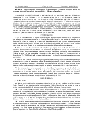 36 (Primera Sección) DIARIO OFICIAL Miércoles 13 de enero de 2016
CONVENIO de Coordinación para la implementación del Programa para el Desarrollo Profesional Docente tipo
básico, que celebran la Secretaría de Educación Pública y el Estado de Tamaulipas.
CONVENIO DE COORDINACIÓN PARA LA IMPLEMENTACIÓN DEL PROGRAMA PARA EL DESARROLLO
PROFESIONAL DOCENTE TIPO BÁSICO, QUE CELEBRAN POR UNA PARTE, LA SECRETARÍA DE EDUCACIÓN
PÚBLICA, EN LO SUCESIVO "LA SEP", POR CONDUCTO DE LA COORDINACIÓN NACIONAL DEL SERVICIO
PROFESIONAL DOCENTE, REPRESENTADO POR EL LIC. RAMIRO ÁLVAREZ RETANA, Y POR LA OTRA PARTE, EL
GOBIERNO DEL ESTADO LIBRE Y SOBERANO DE TAMAULIPAS, EN LO SUCESIVO "EL GOBIERNO DEL ESTADO"
REPRESENTADO EN ESTE ACTO POR SU GOBERNADOR CONSTITUCIONAL ING. EGIDIO TORRE CANTÚ ASISTIDO
POR EL SECRETARIO GENERAL DE GOBIERNO LIC. HERMINIO GARZA PALACIOS, EL SECRETARIO DE FINANZAS,
LIC. JORGE SILVESTRE ABREGO ADAME, EL SECRETARIO DE EDUCACIÓN DR. DIÓDORO GUERRA RODRÍGUEZ,
Y POR EL ENCARGADO DEL DESPACHO DE LA SUBSECRETARÍA DE EDUCACIÓN BÁSICA, PROFR. Y LIC. JORGE
GUADALUPE LÓPEZ TIJERINA; DE CONFORMIDAD CON LO SIGUIENTE:
CONSIDERANDOS
I.- Que el Estado Mexicano ha logrado avances de gran importancia en la atención de los compromisos
que le asigna la Constitución Política de los Estados Unidos Mexicanos. En este sentido, el Gobierno de la
República ha tomado la iniciativa de fortalecer las políticas educativas que impulsen el desarrollo social,
cultural y económico de nuestro país, así como la formulación de aquellas que permitirán, en el mediano
plazo, lograr una mayor eficacia en las actividades encomendadas al Sistema Educativo Nacional.
II.- Que el presente Convenio de Coordinación tiene por objeto el desarrollo del Programa para el
Desarrollo Profesional Docente Tipo Básico, en adelante "EL PROGRAMA", para lo cual la Secretaría de
Educación Pública del Gobierno Federal, por conducto de la Coordinación Nacional del Servicio Profesional
Docente, acuerda con las Autoridades Educativas Locales, entre otros aspectos, los términos para el
desarrollo de "EL PROGRAMA", y la transferencia de recursos y los derechos y obligaciones a cargo de cada
una de ellas.
III.- Que "EL PROGRAMA" tiene como objetivo general contribuir a asegurar la calidad de los aprendizajes
en la educación, a través de la formación integral de todos los grupos de la población mediante esquemas de
formación, actualización académica, capacitación y/o investigación a personal docente, personal técnico
docente, con funciones de dirección, de supervisión, de asesoría técnica pedagógica y cuerpos académicos.
IV.- Que de conformidad con lo establecido por el artículo 30 del Presupuesto de Egresos de la Federación
para el Ejercicio Fiscal 2015, y con objeto de asegurar la aplicación eficiente, eficaz, oportuna, equitativa y
transparente de los recursos públicos de "EL PROGRAMA", éste se encuentra sujeto a las Reglas de
Operación del “Programa para el Desarrollo Profesional Docente", en lo sucesivo las "Reglas de Operación",
publicadas en el Diario Oficial de la Federación el día 27 de diciembre de 2014.
DECLARACIONES
I.- De "LA SEP":
I.1.- Que de conformidad con los artículos 2o., fracción I, 26 y 38 de la Ley Orgánica de la Administración
Pública Federal, es una dependencia de la Administración Pública Centralizada, que tiene a su cargo la
función educativa, sin perjuicio de la concurrencia de las entidades federativas y los municipios.
I.2.- Que la Coordinación Nacional del Servicio Profesional Docente es un órgano desconcentrado de la
Secretaría de Educación Pública, con autonomía técnica, operativa y de gestión, creada mediante el "Decreto
por el que se crea la Coordinación Nacional del Servicio Profesional Docente como órgano administrativo
desconcentrado de la Secretaría de Educación Pública", publicado en el Diario Oficial de la Federación el día
14 de noviembre de 2013, que tiene por objeto ejercer las atribuciones que corresponden a la Secretaría de
Educación Pública en materia del Servicio Profesional Docente.
I.3.- Que el Lic. Ramiro Álvarez Retana, Coordinador Nacional del Servicio Profesional Docente, suscribe
el presente instrumento de conformidad con el dispuesto por el artículo 6 fracciones I, V y VII, de su Decreto
de Creación referido en la declaración que antecede y el Apartado V "Atribuciones del Coordinador Nacional"
numerales 1, 5 y 17 del Manual de Organización General de la Coordinación Nacional del Servicio Profesional
Docente", publicado en el Diario Oficial de la Federación el día 17 de junio de 2014.
 
