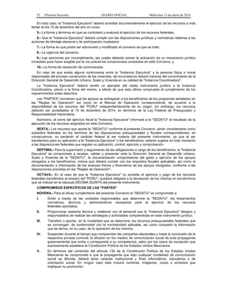 52 (Primera Sección) DIARIO OFICIAL Miércoles 13 de enero de 2016
En todo caso, la "Instancia Ejecutora" deberá acreditar documentalmente el ejercicio de los recursos a más
tardar al día 15 de diciembre del año en curso.
5.- La forma y términos en que se controlará y evaluará el ejercicio de los recursos federales.
6.- Que la "Instancia Ejecutora" deberá cumplir con las disposiciones jurídicas y normativas relativas a las
acciones de blindaje electoral y de participación ciudadana;
7.- La forma en que podrá ser adicionado y modificado el convenio de que se trate;
8.- La vigencia del convenio,
9.- Las sanciones por incumplimiento, las cuales deberán prever la activación de un mecanismo jurídico
inmediato para hacer exigible por la vía judicial los compromisos contraídos en este Convenio, y
10.- La forma de resolución de controversias.
En caso de que exista alguna controversia entre la "Instancia Ejecutora" y la persona física o moral
responsable del proceso constructivo de las viviendas, tal circunstancia deberá hacerse del conocimiento de la
Dirección General de Desarrollo Urbano, Suelo y Vivienda en su calidad de "Instancia Coordinadora".
La "Instancia Ejecutora" deberá remitir un ejemplar del citado instrumento jurídico a la Instancia
Coordinadora, previo a la firma del mismo, a efecto de que esta última compruebe el cumplimiento de los
requerimientos antes descritos.
Las "PARTES" convienen que los apoyos se entregarán a los beneficiarios de los programas señalados en
las "Reglas de Operación" así como en el Manual de Operación correspondiente, de acuerdo a la
disponibilidad de los recursos del "PCRU" independientemente de su origen, sin embargo, los recursos
deberán ser acreditados al 15 de diciembre de 2014, en términos de la Ley Federal de Presupuesto y
Responsabilidad Hacendaria.
Asimismo, al cierre del ejercicio fiscal la "Instancia Ejecutora" informará a la "SEDATU" el resultado de la
ejecución de los recursos asignados en este Convenio.
SEXTA.- Los recursos que aporte la "SEDATU" conforme al presente Convenio, serán considerados como
subsidios federales en los términos de las disposiciones presupuestales y fiscales correspondientes; en
consecuencia, no perderán el carácter federal al ser materia del presente instrumento, ya que al ser
transferidos para su aplicación a la "Instancia Ejecutora" o los beneficiarios, estarán sujetos en todo momento
a las disposiciones federales que regulan su aplicación, control, ejercicio y comprobación.
SÉPTIMA.- Para la supervisión y seguimiento de las obligaciones a cargo de los beneficiarios, la "Instancia
Ejecutora" se compromete a recabar, validar y presentar ante la Dirección General de Desarrollo Urbano,
Suelo y Vivienda de la "SEDATU", la documentación comprobatoria del gasto y ejercicio de los apoyos
otorgados a los beneficiarios, misma que deberá cumplir con los requisitos fiscales aplicables, así como la
documentación e información de los avances físicos y financieros de los apoyos otorgados, conforme a las
disposiciones previstas en las "Reglas de Operación".
OCTAVA.- En el caso de que la "Instancia Ejecutora" no acredite el ejercicio y pago de los recursos
federales transferidos al amparo del "PCRU", quedará obligada a la devolución de los mismos en los términos
que se indican en la cláusula DÉCIMA QUINTA del presente instrumento.
COMPROMISOS ESPECÍFICOS DE LAS "PARTES"
NOVENA.- Para el eficaz cumplimiento del presente Convenio la "SEDATU" se compromete a:
I. Emitir a través de las unidades responsables que determine la "SEDATU", los lineamientos
normativos, técnicos y administrativos necesarios para el ejercicio de los recursos
federales aportados;
II. Proporcionar asesoría técnica y colaborar con el personal que la "Instancia Ejecutora" designe y
responsabilice de realizar las estrategias y actividades comprendidas en este instrumento jurídico;
III. Transferir o aportar, en la modalidad que se determine, los recursos presupuestales federales que
se convengan, de conformidad con la normatividad aplicable, así como compartir la información
que se derive, en su caso, de la operación de los mismos;
IV. Suspender durante el tiempo que comprendan las campañas electorales y hasta la conclusión de la
respectiva jornada comicial, la difusión en los medios de comunicación social de toda propaganda
gubernamental que emita o corresponda a su competencia, salvo por los casos de excepción que
expresamente establece la Constitución Política de los Estados Unidos Mexicanos;
V. En términos del contenido del artículo 134 de la Constitución Política de los Estados Unidos
Mexicanos se compromete a que la propaganda que bajo cualquier modalidad de comunicación
social se difunda, deberá tener carácter institucional y fines informativos, educativos o de
orientación social. En ningún caso ésta incluirá nombres, imágenes, voces o símbolos que
impliquen su promoción;
 