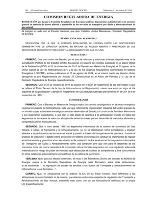 80 (Primera Sección) DIARIO OFICIAL Miércoles 13 de enero de 2016
COMISION REGULADORA DE ENERGIA
RESOLUCIÓN por la que la Comisión Reguladora de Energía expide las disposiciones administrativas de carácter
general en materia de acceso abierto y prestación de los servicios de transporte por ducto y almacenamiento de
gas natural.
Al margen un sello con el Escudo Nacional, que dice: Estados Unidos Mexicanos.- Comisión Reguladora
de Energía.
RESOLUCIÓN Núm. RES/900/2015
RESOLUCIÓN POR LA QUE LA COMISIÓN REGULADORA DE ENERGÍA EXPIDE LAS DISPOSICIONES
ADMINISTRATIVAS DE CARÁCTER GENERAL EN MATERIA DE ACCESO ABIERTO Y PRESTACIÓN DE LOS
SERVICIOS DE TRANSPORTE POR DUCTO Y ALMACENAMIENTO DE GAS NATURAL
RESULTANDO
PRIMERO. Que con motivo del Decreto por el que se reforman y adicionan diversas disposiciones de la
Constitución Política de los Estados Unidos Mexicanos en Materia de Energía, publicado en el Diario Oficial
de la Federación (DOF) el 20 de diciembre de 2013 (el Decreto en Materia de Energía), el Congreso de la
Unión expidió la Ley de Hidrocarburos (LH) y la Ley de los Órganos Reguladores Coordinados en Materia
Energética (LORCME), ambas publicadas el 11 de agosto de 2014, en el mismo medio de difusión oficial,
abrogando la Ley Reglamentaria del Artículo 27 Constitucional en el Ramo del Petróleo y la Ley de la
Comisión Reguladora de Energía, respectivamente.
SEGUNDO. Que el 31 de octubre de 2014 se publicó en el DOF el Reglamento de las actividades a que
se refiere el Título Tercero de la Ley de Hidrocarburos (el Reglamento), mismo que entró en vigor al día
siguiente de su publicación y abrogó el Reglamento de Gas Natural publicado previamente en el DOF el 8 de
noviembre de 1995.
CONSIDERANDO
PRIMERO. Que el Decreto en Materia de Energía implicó un cambio paradigmático en el sector energético
nacional en materia de hidrocarburos, toda vez que reformuló la organización industrial del sector al pasar de
un modelo cuyas actividades estratégicas estaban reservadas al Estado por conducto de Petróleos Mexicanos
y sus organismos subsidiarios, a uno con un alto grado de apertura a la participación privada en todos los
segmentos de la cadena de valor con el objeto de sentar las bases para el desarrollo de mercados eficientes y
competitivos de los hidrocarburos.
SEGUNDO. Que si bien desde 1995 los segmentos intermedios de la cadena de suministro de Gas
Natural, a saber, el Transporte y el Almacenamiento, ya no se clasificaban como estratégicos y estaban
abiertos a la participación de los sectores social y privado a través del otorgamiento de permisos, durante el
proceso de discusión y debate sobre el Decreto en Materia de Energía se concluye la importancia de regular
económicamente y garantizar el acceso abierto en la prestación de los servicios en los segmentos intermedios
de Transporte por Ducto y Almacenamiento como una condición sine qua non para el desarrollo de los
mercados, toda vez que la naturaleza de monopolio natural de tales segmentos sin una regulación adecuada
materializaría el riesgo de poder de mercado que obstaculiza el proceso de competencia y libre concurrencia
en otros eslabones potencialmente competitivos de la cadena de suministro.
TERCERO. Que, para los efectos anteriores, el inciso c del Transitorio Décimo del Decreto en Materia de
Energía, asigna a la Comisión Reguladora de Energía (esta Comisión), entre otras atribuciones,
la de establecer “…la regulación de acceso de terceros a los ductos de Transporte y Almacenamiento de
hidrocarburos y sus derivados…”.
CUARTO. Que, en congruencia con lo anterior, la LH, en su Título Tercero, hace referencia a las
atribuciones de esta Comisión en la materia, que abarcan entre otros aspectos la regulación del Transporte y
Almacenamiento de Gas Natural, entendido éste como uno de los hidrocarburos definidos en la propia
LH. Específicamente:
 