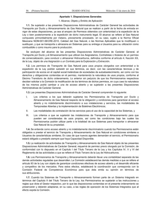 86 (Primera Sección) DIARIO OFICIAL Miércoles 13 de enero de 2016
Apartado 1. Disposiciones Generales
1. Alcance, Objeto y Ámbito de Aplicación
1.1. Se sujetarán a las presentes Disposiciones Administrativas de Carácter General las actividades de
Transporte por Ducto y Almacenamiento de Gas Natural que se realicen a partir de la fecha de entrada en
vigor de estas disposiciones, ya sea al amparo de Permisos obtenidos con anterioridad a la expedición de la
Ley o bien posteriormente a la expedición de dicho instrumento legal. El alcance se refiere al Gas Natural
compuesto primordialmente por metano, previamente procesado, en su caso, sujeto a la Norma Oficial
Mexicana NOM-001-SECRE-2010, Calidad del Gas Natural, o las Normas Aplicables que la modifiquen o
sustituyan, y que se transporta o almacena en Sistemas para su entrega a Usuarios para su utilización como
combustible o como insumo para la producción.
Se excluyen del alcance de las presentes Disposiciones Administrativas de Carácter General, el
Transporte por Ducto y el Almacenamiento que utilicen los Asignatarios, Contratistas o titulares de un permiso
de comercialización, para conducir o almacenar Hidrocarburos, definidos conforme al artículo 4, fracción XX,
de la Ley, objeto de una Asignación o un Contrato para la Exploración y Extracción.
1.2. Los permisos de Transporte de Gas Natural para usos propios otorgados con anterioridad a la
expedición de la Ley podrán subsistir en sus términos, es decir, con las características técnicas y de
participación de socios en el capital social tratándose de sociedades de autoabastecimiento, así como con los
derechos y obligaciones contenidas en el permiso, manteniendo la naturaleza de usos propios, conforme al
Décimo Transitorio de dicho ordenamiento. Lo anterior sin perjuicio de que los Permisionarios respectivos
decidan solicitar a la Comisión la modificación de los términos de dichos permisos, en cuyo caso la naturaleza
de los mismos podrá cambiar a una de acceso abierto y se sujetarán a las presentes Disposiciones
Administrativas de Carácter General.
1.3. Las presentes Disposiciones Administrativas de Carácter General comprenden lo siguiente:
I. Los criterios a los que deberán sujetarse los Permisionarios de Transporte por Ducto y
Almacenamiento de Gas Natural respecto de la obligación y condiciones para garantizar el acceso
abierto y no indebidamente discriminatorio a sus instalaciones y servicios, las modalidades de
Temporadas Abiertas y la implementación de Boletines Electrónicos;
II. Las modalidades de contratación de los servicios para el uso de la capacidad de los Sistemas, y
III. Los criterios a que se sujetarán las instalaciones de Transporte y Almacenamiento para que
pueden ser consideradas de usos propios, así como las condiciones bajo las cuales los
Permisionarios podrán utilizar parte o la totalidad de sus Sistemas para transportar o almacenar
Gas Natural de su propiedad.
1.4. Se entiende como acceso abierto y no indebidamente discriminatorio cuando los Permisionarios están
obligados a prestar el servicio de Transporte y Almacenamiento de Gas Natural en condiciones similares a
Usuarios de características similares. En caso de que nuevos agentes demanden el servicio, el Permisionario
estará obligado a prestarlo siempre que haya Capacidad Disponible.
1.5. La realización de actividades de Transporte y Almacenamiento de Gas Natural objeto de las presentes
Disposiciones Administrativas de Carácter General, requerirá de permiso previo otorgado por la Comisión, de
conformidad con lo dispuesto en el Capítulo I del Título Tercero de la Ley y los Capítulos IV, V y VI del
Reglamento de las actividades a que se refiere el Título Tercero de la Ley de Hidrocarburos.
1.6. Los Permisionarios de Transporte y Almacenamiento deberán llevar una contabilidad separada de las
demás actividades reguladas que desarrollen. La Comisión establecerá las demás medidas a que se refiere el
artículo 83 de la Ley con objeto de garantizar condiciones efectivas de acceso abierto y el desarrollo eficiente
y competitivo de los mercados. Para estos efectos, establecerá la coordinación que corresponda con la
Comisión Federal de Competencia Económica para que ésta emita su opinión en términos de
sus atribuciones.
1.7. Cuando los Sistemas de Transporte o Almacenamiento formen parte de un Sistema Integrado en
términos del Capítulo II del Título Tercero de la Ley, los Permisionarios se sujetarán a las instrucciones y
reglas que dicte el Gestor respectivo, por lo que las disposiciones contenidas en el presente ordenamiento se
preservarán y deberán adaptarse, en su caso, a las reglas de operación de los Sistemas Integrados que al
efecto expida la Comisión.
 