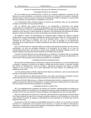88 (Primera Sección) DIARIO OFICIAL Miércoles 13 de enero de 2016
Sección A. Características y Alcances de la Prestación de los Servicios
4. Naturaleza del Servicio de Transporte
4.1. Para efectos de las presentes DACG, el servicio de Transporte comprende la recepción de Gas
Natural en un punto del Sistema, su conducción a través de Ductos, la medición de la calidad y cantidad del
producto recibido y todas las acciones u operaciones necesarias para realizar su entrega en un punto distinto
del mismo Sistema, de conformidad con lo establecido en los TCPS.
Los Transportistas tendrán prohibido enajenar el producto que transporten, salvo por las excepciones
previstas en el Apartado 4 de las presentes DACG.
4.2. Los Sistemas para conducir Gas Natural, o sus Ampliaciones o Extensiones, que queden
comprendidos en su totalidad dentro de las zonas geográficas para fines de Distribución a que se refieren los
artículos 81, fracción V, de la Ley, y 39 del Reglamento, no son objeto de las presentes DACG. La operación y
prestación de los servicios en dichos Sistemas se sujetarán a las disposiciones administrativas de carácter
general en materia de Distribución por Ducto de Gas Natural que al efecto expida la Comisión.
No obstante lo anterior, los Permisionarios de Transporte podrán entregar Gas Natural a Usuarios
Finales dentro de una zona geográfica de distribución siempre que ello sea a través de una interconexión en
términos de lo señalado en la disposición 29.2 de las presentes DACG, o bien a un Permisionario de
Transporte de usos propios en términos de lo que, en su caso, se disponga en las disposiciones
administrativas de carácter general en materia de Distribución por Ducto de Gas Natural que al efecto expida
la Comisión.
4.3. Los Permisionarios de Transporte tendrán como objeto social principal la prestación de dicho servicio
permisionado, así como las actividades inherentes a la consecución de tal objeto. En su caso, los
Transportistas podrán tener, como parte de su objeto social, la gestión de Sistemas Integrados, para lo cual
deberán sujetarse a las disposiciones administrativas que al efecto emita la Comisión.
Cuando la Comisión determine que la infraestructura de un Sistema de Transporte deba ser considerada
como de usos propios en términos de la Sección B del Apartado 4, el objeto social podrá complementarse con
la del Usuario Final que emplee el Gas Natural para satisfacer sus necesidades.
5. Naturaleza del Servicio de Almacenamiento
5.1. El servicio de Almacenamiento comprende la recepción de Gas Natural en un punto del Sistema para
su depósito o resguardo, la medición de la calidad y cantidad del producto recibido, su eventual mezclado
para ponerlo en especificación y todas las acciones u operaciones necesarias para realizar su entrega
posterior, en uno o varios actos, en un punto determinado del mismo Sistema, de conformidad con lo
establecido en los TCPS.
Los Almacenistas tendrán prohibido enajenar el Gas Natural que almacenen, salvo por las excepciones
previstas en el Apartado 4 de las presentes DACG.
5.2. Los Permisionarios de Almacenamiento tendrán como objeto social principal la prestación de dicho
servicio permisionado, así como las actividades inherentes a la consecución de tal objeto.
Cuando la Comisión determine que un Sistema de Almacenamiento deba ser considerado como de usos
propios en términos de la Sección B del Apartado 4, el objeto social podrá complementarse con la del Usuario
Final que emplee el Gas Natural para satisfacer sus necesidades.
6. Modalidad de Servicio en Base Firme
6.1. Las modalidades para la prestación de servicios de Transporte y Almacenamiento que ofrezcan los
Permisionarios deberán ser consistentes con las obligaciones de acceso abierto establecidas en el Capítulo IV
del Título Tercero de la Ley, la Sección Tercera del Capítulo X del Reglamento, así como con estas DACG.
6.2. Como regla general, los servicios de Transporte y Almacenamiento de Gas Natural se ofrecerán base
firme. Bajo el esquema en base firme, los Usuarios suscriben contratos con el Permisionario en virtud de los
cuales obtienen el derecho de asegurar la disponibilidad de dicha capacidad en el Sistema para recibir la
prestación del servicio.
El esquema en base firme asegura la disponibilidad del servicio al Usuario, por lo que tiene la más alta
prioridad en la programación de la prestación de los servicios y no puede ser objeto de interrupciones,
reducciones o suspensiones, excepto bajo condiciones extraordinarias definidas en la regulación emitida por
la Comisión, en el título del permiso o en los TCPS.
 