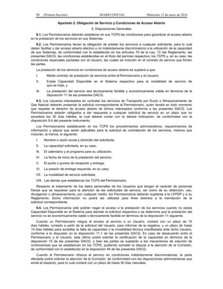 90 (Primera Sección) DIARIO OFICIAL Miércoles 13 de enero de 2016
Apartado 2. Obligación de Servicio y Condiciones de Acceso Abierto
9. Disposiciones Generales
9.1. Los Permisionarios deberán establecer en sus TCPS las condiciones para garantizar el acceso abierto
en la prestación de los servicios en sus Sistemas.
9.2. Los Permisionarios tienen la obligación de prestar los servicios a cualquier solicitante, para lo cual
deben facilitar y dar acceso abierto efectivo y no indebidamente discriminatorio a la utilización de la capacidad
de sus Sistemas, de conformidad con lo establecido en los artículos 70 de la Ley, 72 del Reglamento, las
presentes DACG, las condiciones establecidas en el título del permiso respectivo, los TCPS y, en su caso, las
condiciones especiales pactadas con el Usuario, las cuales se incluirán en el contrato de servicio que firmen
las partes.
La prestación de los servicios en condiciones de acceso abierto se sujetará a que:
I. Medie contrato de prestación de servicios entre el Permisionario y el Usuario;
II. Exista Capacidad Disponible en el Sistema respectivo para la modalidad de servicio de
que se trate, y
III. La prestación del servicio sea técnicamente factible y económicamente viable en términos de la
disposición 11 de las presentes DACG.
9.3. Los Usuarios interesados en contratar los servicios de Transporte por Ducto o Almacenamiento de
Gas Natural deberán presentar la solicitud correspondiente al Permisionario, quien tendrá en todo momento
que respetar el derecho de acceso abierto de dichos interesados conforme a las presentes DACG. Los
Permisionarios estarán obligados a dar respuesta a cualquier solicitud de servicio en un plazo que no
excederá los 30 días hábiles, la cual deberá contar con la debida motivación, de conformidad con la
disposición 9.4 del presente instrumento.
Los Permisionarios establecerán en los TCPS los procedimientos administrativos, requerimientos de
información y plazos que serán aplicables para la solicitud de contratación de los servicios, mismos que
incluirán, al menos, lo siguiente:
I. Nombre o razón social y domicilio del solicitante;
II. La capacidad solicitada, en su caso;
III. El calendario y el programa para su utilización;
IV. La fecha de inicio de la prestación del servicio;
V. El punto o puntos de recepción y entrega;
VI. La presión de entrega requerida, en su caso;
VII. La modalidad de servicio solicitada;
VIII. Las demás que establezcan los TCPS del Permisionario.
Respecto al tratamiento de los datos personales de los Usuarios que tengan el carácter de personas
físicas que se requieran para la atención de las solicitudes de servicio, así como de su obtención, uso,
divulgación o almacenamiento, por cualquier medio, los Permisionarios deberán sujetarse a la LFPDP y a su
Reglamento. Dicha información no podrá ser utilizada para fines distintos a la tramitación de la
solicitud correspondiente.
9.4. Los Permisionarios sólo podrán negar el acceso a la prestación de los servicios cuando no exista
Capacidad Disponible en el Sistema para atender la solicitud respectiva o se determine que la prestación del
servicio no es económicamente viable o técnicamente factible en términos de la disposición 11 siguiente.
Cuando un Permisionario niegue el acceso al servicio a un Usuario, contará con un plazo de 15
días hábiles, contado a partir de la solicitud del Usuario, para informar de la negativa, y un plazo de hasta
15 días hábiles para acreditar la falta de capacidad o la inviabilidad técnica manifestada ante dicho Usuario,
conforme a lo dispuesto en la disposición 11.1 de las presentes DACG. En caso de desacuerdo entre el
Permisionario y el Usuario, este último podrá solicitar la certificación de la capacidad en términos de la
disposición 15 de las presentes DACG, o bien las partes se sujetarán a los mecanismos de solución de
controversias que se establezcan en los TCPS, pudiendo someter la disputa a la atención de la Comisión,
de conformidad con lo establecido en la disposición 46 de las presentes DACG.
Cuando el Permisionario ofrezca el servicio en condiciones indebidamente discriminatorias, la parte
afectada podrá solicitar la atención de la Comisión, de conformidad con las disposiciones administrativas que
emita al respecto, para lo cual contará con un plazo de hasta 30 días naturales.
 