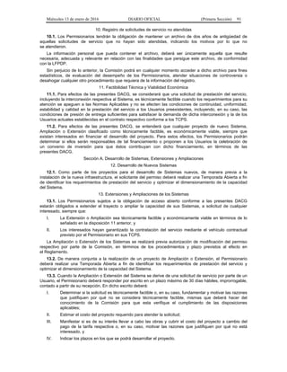 Miércoles 13 de enero de 2016 DIARIO OFICIAL (Primera Sección) 91
10. Registro de solicitudes de servicio no atendidas
10.1. Los Permisionarios tendrán la obligación de mantener un archivo de dos años de antigüedad de
aquellas solicitudes de servicio que no hayan sido atendidas, indicando los motivos por lo que no
se atendieron.
La información personal que pueda contener el archivo, deberá ser únicamente aquella que resulte
necesaria, adecuada y relevante en relación con las finalidades que persigue este archivo, de conformidad
con la LFPDP.
Sin perjuicio de lo anterior, la Comisión podrá en cualquier momento acceder a dicho archivo para fines
estadísticos, de evaluación del desempeño de los Permisionarios, atender situaciones de controversia o
desahogar cualquier otro procedimiento que requiera de la información del registro.
11. Factibilidad Técnica y Viabilidad Económica
11.1. Para efectos de las presentes DACG, se considerará que una solicitud de prestación del servicio,
incluyendo la interconexión respectiva al Sistema, es técnicamente factible cuando los requerimientos para su
atención se apeguen a las Normas Aplicables y no se afecten las condiciones de continuidad, uniformidad,
estabilidad y calidad en la prestación del servicio a los Usuarios preexistentes, incluyendo, en su caso, las
condiciones de presión de entrega suficientes para satisfacer la demanda de dicha interconexión y la de los
Usuarios actuales establecidas en el contrato respectivo conforme a los TCPS.
11.2. Para efectos de las presentes DACG, se entenderá que cualquier proyecto de nuevo Sistema,
Ampliación o Extensión clasificado como técnicamente factible, es económicamente viable, siempre que
existan interesados en financiar el desarrollo del proyecto. Para estos efectos, los Permisionarios podrán
determinar si ellos serán responsables de tal financiamiento o proponen a los Usuarios la celebración de
un convenio de inversión para que éstos contribuyan con dicho financiamiento, en términos de las
presentes DACG.
Sección A. Desarrollo de Sistemas, Extensiones y Ampliaciones
12. Desarrollo de Nuevos Sistemas
12.1. Como parte de los proyectos para el desarrollo de Sistemas nuevos, de manera previa a la
instalación de la nueva infraestructura, el solicitante del permiso deberá realizar una Temporada Abierta a fin
de identificar los requerimientos de prestación del servicio y optimizar el dimensionamiento de la capacidad
del Sistema.
13. Extensiones y Ampliaciones de los Sistemas
13.1. Los Permisionarios sujetos a la obligación de acceso abierto conforme a las presentes DACG
estarán obligados a extender el trayecto o ampliar la capacidad de sus Sistemas, a solicitud de cualquier
interesado, siempre que:
I. La Extensión o Ampliación sea técnicamente factible y económicamente viable en términos de lo
señalado en la disposición 11 anterior, y
II. Los interesados hayan garantizado la contratación del servicio mediante el vehículo contractual
previsto por el Permisionario en sus TCPS.
La Ampliación o Extensión de los Sistemas se realizará previa autorización de modificación del permiso
respectivo por parte de la Comisión, en términos de los procedimientos y plazo previstos al efecto en
el Reglamento.
13.2. De manera conjunta a la realización de un proyecto de Ampliación o Extensión, el Permisionario
deberá realizar una Temporada Abierta a fin de identificar los requerimientos de prestación del servicio y
optimizar el dimensionamiento de la capacidad del Sistema.
13.3. Cuando la Ampliación o Extensión del Sistema se derive de una solicitud de servicio por parte de un
Usuario, el Permisionario deberá responder por escrito en un plazo máximo de 30 días hábiles, improrrogable,
contado a partir de su recepción. En dicho escrito deberá:
I. Determinar si la solicitud es técnicamente factible o, en su caso, fundamentar y motivar las razones
que justifiquen por qué no se considera técnicamente factible, mismas que deberá hacer del
conocimiento de la Comisión para que esta verifique el cumplimiento de las disposiciones
aplicables;
II. Estimar el costo del proyecto requerido para atender la solicitud;
III. Manifestar si es de su interés llevar a cabo las obras y cubrir el costo del proyecto a cambio del
pago de la tarifa respectiva o, en su caso, motivar las razones que justifiquen por qué no está
interesado, y
IV. Indicar los plazos en los que se podrá desarrollar el proyecto.
 
