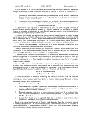 Miércoles 13 de enero de 2016 DIARIO OFICIAL (Primera Sección) 93
Si como resultado de la Temporada Abierta se identifica interés manifiesto de terceros, se deberán
reevaluar la factibilidad técnica y la viabilidad económica del proyecto en términos de la disposición 11 y
proceder a:
I. Considerar la demanda adicional de prestación de servicios y asignar la nueva capacidad del
Sistema bajo los criterios previstos en la Temporada Abierta, respetando los compromisos
pactados en el convenio de inversión, o
II. Replantear el convenio de inversión, en su caso, para dar cabida a la nueva demanda de servicios
manifestada por los terceros si ello resulta favorable a las partes que celebran el convenio.
15. Certificación de la Capacidad
15.1. La Comisión podrá requerir a los Permisionarios, de oficio o a solicitud de parte interesada, la
certificación de la Capacidad Operativa instalada, la Capacidad Disponible y la utilizada en los Sistemas
mediante las entidades acreditadas por la propia Comisión para tales efectos, con el fin de verificar las
condiciones en que se presta el acceso abierto efectivo.
La Comisión podrá requerir esta certificación al inicio de operación de los Sistemas; de manera periódica;
cuando se presente una Ampliación o Extensión de los Sistemas, o cuando exista una controversia remitida
ante la Comisión por parte de Usuarios o terceros interesados sobre el incumplimiento en las obligaciones de
acceso abierto y no indebidamente discriminatorio. La Comisión establecerá los plazos en que los
Permisionarios deberán llevar a cabo la certificación, mismos que nunca excederán de 30 días hábiles.
15.2. Cuando la certificación se lleve a cabo a solicitud de un Usuario, este deberá pagar el costo de los
estudios o de las gestiones necesarias para realizar la certificación.
Cuando la certificación se realice de oficio, por decisión de la Comisión, el costo será cubierto por el
Permisionario, en cuyo caso también podrá ser propuesto dentro de la relación de costos para determinar las
tarifas máximas por la prestación de los servicios como un costo trasladable.
En cualquier caso, si como resultado de la certificación se determina que el Permisionario incumplió con la
obligación de garantizar el acceso abierto y no indebidamente discriminatorio a su Sistema, el costo será
asumido por el Permisionario sin que este se pueda trasladar vía las tarifas máximas aprobadas o las tarifas
convencionales pactadas, en su caso. El Permisionario deberá reembolsar el costo que, en su caso, haya
sufragado la parte interesada.
15.3. Las certificaciones de capacidad tendrán una vigencia de un año a partir de su emisión. No obstante,
la vigencia podrá revisarse cuando las condiciones en que se realizó se hayan modificado, tales como
vencimiento de contratos en base firme, Ampliaciones o Extensiones u otras condiciones que afecten la
Capacidad Disponible de los sistemas, o bien, a solicitud de un Usuario o de la Comisión.
Sección B. Temporadas Abiertas
16. Disposiciones Generales
16.1. Los Permisionarios o solicitantes de permiso que cuenten o proyecten contar con Capacidad
Disponible de manera permanente deberán celebrar Temporadas Abiertas para asignar el uso de dicha
capacidad para prestar servicios. Para estos efectos, se entiende por Capacidad Disponible de manera
permanente cualquiera de los siguientes casos:
I. Cuando se desarrolla un nuevo Sistema;
II. Cuando se amplíe o extienda la capacidad del Sistema, ya sea por cambio en las condiciones de
operación respecto de la capacidad de inyección o extracción, por mayores inyecciones o por el
desarrollo de nuevos Ductos o instalaciones;
III. Cuando la capacidad existente no se encuentre comprometida a través de un contrato en base
firme, o estando contratada no sea utilizada conforme a las presentes DACG y de acuerdo con el
artículo 73 de la Ley, y
IV. Cuando algún Usuario ceda la capacidad objeto de su contrato en base firme de manera
permanente o temporal por plazos iguales o superiores a 6 meses.
Cuando el Permisionario justifique ante la Comisión que la Capacidad Disponible derivada del desarrollo
de una Ampliación o Extensión o de la liberación de capacidad por determinado Usuario no es susceptible de
manifestación de interés por parte de diversos Usuarios, la Comisión podrá eximir al Permisionario de celebrar
una Temporada Abierta para la asignación de dicha capacidad.
 