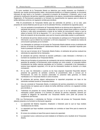96 (Primera Sección) DIARIO OFICIAL Miércoles 13 de enero de 2016
Si como resultado de la Temporada Abierta se determina que resulta necesaria una Ampliación o
Extensión que resulte económicamente viable o técnicamente factible en un Sistema existente, el convocante
informará de este hecho a la Comisión y propondrá el proyecto de Ampliación o Extensión, para lo cual
solicitará la modificación del permiso respectivo sujetándose a los plazos y procedimientos establecidos en el
Reglamento. El Permisionario presentará a la Comisión los requerimientos de ingresos para el cálculo de
tarifas definitivas conforme a la regulación emitida para tal efecto.
17.4. El procedimiento de Temporada Abierta para las solicitudes de permiso y, en su caso, para
proyectos de nuevos Sistemas para los que no se ha solicitado Permiso, considerará los siguientes pasos:
I. Una vez aprobado el procedimiento de Temporada Abierta en los términos de la disposición 17.2, el
solicitante del permiso o el interesado en desarrollar el proyecto deberá hacer pública su intención
de llevar a cabo dicho procedimiento a través de los medios de comunicación masiva a que se
refiere la fracción XVII de la disposición 17.2, con al menos 15 días hábiles de anticipación a la
fecha de recepción de las propuestas, para que los Usuarios potenciales evalúen su participación;
II. El solicitante del permiso deberá proveer a los interesados en participar en la Temporada Abierta la
información a que se refieren los numerales I a XVI de la disposición 17.2, mediante los medios de
comunicación aprobados por la Comisión;
III. Los interesados en participar en el proceso de Temporada Abierta deberán enviar al solicitante del
permiso el formato de participación debidamente llenado, indicando la capacidad requerida para
recibir la prestación del servicio;
IV. Una vez que el proceso de la Temporada Abierta finalice, el solicitante del permiso evaluará las
solicitudes de capacidad de los interesados;
V. El solicitante del permiso informará la decisión justificada a cada interesado e informará a la
Comisión los resultados de la Temporada Abierta;
VI. Antes de que formalice el compromiso de contratación del servicio mediante la presentación de las
garantías de seriedad, el Permisionario podrá actualizar por única ocasión, su propuesta tarifaria
considerando las tarifas máximas aprobadas por la Comisión, y presentarla a los interesados a
quienes haya asignado capacidad, a fin de que los interesados revalúen su decisión a la citada
contratación;
VII. En su caso, los interesados a quienes se les haya asignado Capacidad Disponible deberán
presentar las garantías de seriedad, conforme al procedimiento dado a conocer por el
Permisionario. En tanto los Usuarios potenciales no presenten tales garantías, el interés
manifestado en la Temporada Abierta no será vinculante;
VIII. El solicitante del permiso deberá redimensionar la capacidad proyectada con base en las
solicitudes recibidas durante la Temporada Abierta;
IX. Una vez concluida la Temporada Abierta, el solicitante del permiso presentará a la Comisión los
requerimientos de ingresos para el cálculo de tarifas definitivas conforme a la regulación emitida
para tal efecto, y
X. Tratándose de proyectos de nuevos Sistemas para los que no se ha solicitado permiso, los
interesados podrán presentar a la Comisión la solicitud de permiso respectiva, teniendo por
cumplida la obligación de desarrollar una Temporada Abierta como parte del proceso de
otorgamiento del Permiso.
17.5. Los Permisionarios, o solicitantes de Permiso, al término del proceso de Temporada Abierta,
deberán presentar a la Comisión la información siguiente:
I. La capacidad del Sistema respectivo, Ampliación o Extensión para la cual se haya recibido
manifestaciones de interés;
II. La capacidad que haya resultado comprometida con contratos en base firme para la reserva de
capacidad;
III. El número de contratos en base firme para la reserva de capacidad;
IV. La capacidad nueva o adicional que será instalada en el Sistema como resultado de la Temporada
Abierta.
 