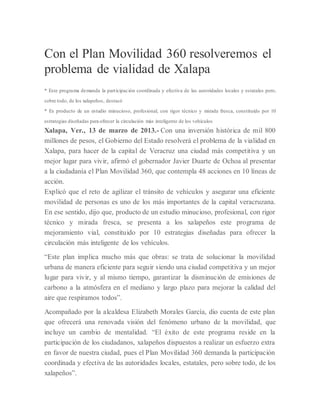 Con el Plan Movilidad 360 resolveremos el
problema de vialidad de Xalapa
* Este programa demanda la participación coordinada y efectiva de las autoridades locales y estatales pero,
sobre todo, de los xalapeños, destacó
* Es producto de un estudio minucioso, profesional, con rigor técnico y mirada fresca, constituido por 10
estrategias diseñadas para ofrecer la circulación más inteligente de los vehículos
Xalapa, Ver., 13 de marzo de 2013.- Con una inversión histórica de mil 800
millones de pesos, el Gobierno del Estado resolverá el problema de la vialidad en
Xalapa, para hacer de la capital de Veracruz una ciudad más competitiva y un
mejor lugar para vivir, afirmó el gobernador Javier Duarte de Ochoa al presentar
a la ciudadanía el Plan Movilidad 360, que contempla 48 acciones en 10 líneas de
acción.
Explicó que el reto de agilizar el tránsito de vehículos y asegurar una eficiente
movilidad de personas es uno de los más importantes de la capital veracruzana.
En ese sentido, dijo que, producto de un estudio minucioso, profesional, con rigor
técnico y mirada fresca, se presenta a los xalapeños este programa de
mejoramiento vial, constituido por 10 estrategias diseñadas para ofrecer la
circulación más inteligente de los vehículos.
“Este plan implica mucho más que obras: se trata de solucionar la movilidad
urbana de manera eficiente para seguir siendo una ciudad competitiva y un mejor
lugar para vivir, y al mismo tiempo, garantizar la disminución de emisiones de
carbono a la atmósfera en el mediano y largo plazo para mejorar la calidad del
aire que respiramos todos”.
Acompañado por la alcaldesa Elizabeth Morales García, dio cuenta de este plan
que ofrecerá una renovada visión del fenómeno urbano de la movilidad, que
incluye un cambio de mentalidad. “El éxito de este programa reside en la
participación de los ciudadanos, xalapeños dispuestos a realizar un esfuerzo extra
en favor de nuestra ciudad, pues el Plan Movilidad 360 demanda la participación
coordinada y efectiva de las autoridades locales, estatales, pero sobre todo, de los
xalapeños”.
 