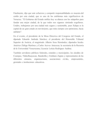 Finalmente, dijo que unir esfuerzos y compartir responsabilidades es muestra del
cariño por esta ciudad, que es uno de los emblemas más significativos de
Veracruz. “El Gobierno del Estado ratifica hoy su alianza con los xalapeños para
fundar una mejor ciudad, de la que todos nos sigamos sintiendo orgullosos.
Unidos, trabajamos por una ciudad más segura y sustentable, pues Xalapa es la
capital de un gran estado en movimiento, que mira siempre con optimismo, hacia
adelante”.
En el evento, el presidente de la Mesa Directiva del Congreso del Estado, el
diputado Eduardo Andrade Sánchez; el presidente del Honorable Tribunal
Superior de Justicia, el magistrado Alberto Sosa Hernández; diputados locales
Américo Zúñiga Martínez y Carlos Aceves Amezcua; la secretaria de la Rectoría
de la Universidad Veracruzana, Licencia Leticia Rodríguez Audirac.
También servidores públicos federales, estatales y municipales; los alcaldes de
Coatepec, Tlalnelhuayocan, Banderilla y Emiliano Zapata y representantes de las
diferentes cámaras, organizaciones, asociaciones civiles, empresariales,
gremiales e instituciones educativas.
 
