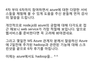 4차 부터 6차까지 참여하면서 azure에 대한 다양한 서비
스들을 체험해 볼 수 있게 도움을 주신 분들께 먼저 감사
의 말씀을 드립니다.

개인적으로 node.js와 azure의 궁합에 대해 다각도로 접
근 해보니 web service가 가장 적절해 보입니다. 앞으로
웹서비스를 준비한다면 꼭 고려해 봐야겠네요.

그리고 몇일전 MS Azure 관계자 분께서 말씀하신 Azure
에 2일전에 추가된 hadoop과 관련된 기능에 대해 스크
린샷을 끝으로 6차 후기를 마칩니다.

이제는 azure에서도 hadoop을… ^^
 