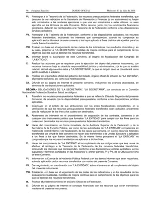 96 (Segunda Sección) DIARIO OFICIAL Miércoles 13 de julio de 2016
VI. Reintegrar a la Tesorería de la Federación, los recursos presupuestarios federales transferidos, que
después de ser radicados en la Secretaría de Planeación y Finanzas (o su equivalente) no hayan
sido ministrados a las unidades ejecutoras o que una vez ministrados a estas últimas, no sean
ejercidos en los términos de este Convenio. Dicho recurso, junto con los rendimientos financieros
generados, deberán ser reintegrados a la Tesorería de la Federación conforme a las disposiciones
jurídicas aplicables.
VII. Reintegrar a la Tesorería de la Federación, conforme a las disposiciones aplicables, los recursos
federales transferidos, incluyendo los intereses que correspondan, cuando no compruebe su
aplicación en los términos de este convenio o los haya aplicado a fines distintos de aquéllos para los
que le fueron transferidos.
VIII. Evaluar con base en el seguimiento de las metas de los indicadores, los resultados obtenidos y, en
su caso, proponer a “LA SECRETARÍA” medidas de mejora continua para el cumplimiento de los
objetivos para los que se destinan los recursos transferidos.
IX. Informar sobre la suscripción de este Convenio, al órgano de fiscalización del Congreso de
“LA ENTIDAD”.
X. Realizar las acciones que se requieran para la ejecución del objeto del presente instrumento, con
recursos humanos bajo su absoluta responsabilidad jurídica y administrativa, por lo que no existirá
relación laboral alguna entre éstos y “LA SECRETARÍA”, la que en ningún caso se considerará como
patrón sustituto o solidario.
XI. Publicar en el periódico oficial del gobierno del Estado, órgano oficial de difusión de “LA ENTIDAD”,
el presente convenio, así como sus modificaciones.
XII. Difundir en su página de Internet el presente convenio, incluyendo los avances alcanzados, en
términos de las disposiciones aplicables.
DÉCIMA.- OBLIGACIONES DE “LA SECRETARÍA”. “LA SECRETARÍA”, por conducto de la Comisión
Nacional de Protección Social en Salud, se obliga a:
I. Transferir los recursos presupuestarios federales a que se refiere la Cláusula Segunda del presente
Convenio, de acuerdo con la disponibilidad presupuestaria, conforme a las disposiciones jurídicas
aplicables.
II. Coadyuvar en el ámbito de sus atribuciones con los entes fiscalizadores competentes, en la
verificación de que los recursos presupuestarios federales transferidos sean aplicados únicamente
para la realización de los fines a los cuales son destinados.
III. Abstenerse de intervenir en el procedimiento de asignación de los contratos, convenios o de
cualquier otro instrumento jurídico que formalice “LA ENTIDAD” para cumplir con los fines para los
cuales son destinados los recursos presupuestarios federales transferidos.
IV. Hacer del conocimiento, en forma inmediata, de la Auditoría Superior de la Federación y de la
Secretaría de la Función Pública, así como de las autoridades de “LA ENTIDAD” competentes en
materia de control interno y de fiscalización, de los casos que conozca, en que los recursos federales
transferidos por virtud de este convenio no hayan sido transferidos a la Unidad Ejecutora y aplicados
a los fines a los que fueron destinados. En la misma forma procederá si “LA ENTIDAD” no
comprueba que los recursos transferidos se aplicaron a dichos fines.
V. Hacer del conocimiento de “LA ENTIDAD” el incumplimiento de sus obligaciones que sea causa de
efectuar el reintegro a la Tesorería de la Federación de los recursos federales transferidos,
incluyendo los intereses que correspondan, conforme a las disposiciones jurídicas aplicables, en los
supuestos y términos señalados en las fracciones V, primer párrafo, VI y VII, de la Cláusula Novena
de este Convenio.
VI. Informar en la Cuenta de la Hacienda Pública Federal y en los demás informes que sean requeridos,
sobre la aplicación de los recursos transferidos con motivo del presente Convenio.
VII. Dar seguimiento, en coordinación con “LA ENTIDAD”, sobre el avance en el cumplimiento del objeto
del presente instrumento.
VIII. Establecer, con base en el seguimiento de las metas de los indicadores y en los resultados de las
evaluaciones realizadas, medidas de mejora continua para el cumplimiento de los objetivos para los
que se destinan los recursos transferidos.
IX. Publicar el presente convenio en el Diario Oficial de la Federación.
X. Difundir en su página de Internet el concepto financiado con los recursos que serán transferidos
mediante el presente instrumento.
 