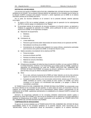 106 (Segunda Sección) DIARIO OFICIAL Miércoles 13 de julio de 2016
DESTINO DE LOS RECURSOS
Los recursos que aporte el “PODER EJECUTIVO DEL GOBIERNO DEL ESTADO DE BAJA CALIFORNIA”
señalados en el numeral 1 de la presente cláusula deberán ser aplicados en los conceptos que se indican en
la cláusula CUARTA numeral 6 del presente “Convenio” y serán registrados por la OSNE en el sistema
informático previsto por la CGSNE para tal fin.
Por su parte, los recursos señalados en el numeral 2 de la presente cláusula, deberán aplicarse
como sigue:
I. Al menos el 70% de la cantidad señalada, se destinará para la operación de los subprogramas
del PAE en estricto apego a lo establecido en las “Reglas”.
II. El porcentaje restante de la aplicación de recursos señalada en la fracción anterior, se destinará a
fortalecer la capacidad de operación de la OSNE, previa justificación de ésta y autorización por
escrito de la CGSNE, en los siguientes conceptos:
a) Adquisición de equipamiento:
 Mobiliario;
 Vehículos;
b) Contratación de:
 Líneas telefónicas;
 Personal cuyas funciones estén relacionadas de manera directa con la operación del PAE;
 Remodelación de oficinas de la OSNE;
 Arrendamiento de inmuebles para instalación de nuevas oficinas, previamente autorizadas
para funcionar como parte de la OSNE, en el ejercicio fiscal en curso;
c) Gastos asociados a la ampliación de la cobertura del PAE:
 Ferias de empleo;
 Acciones de difusión del PAE;
 Periódico de ofertas de empleo;
 Material de consumo informático;
 Viáticos y pasajes;
d) Infraestructura tecnológica de todas las áreas de atención al público con que cuente la OSNE en
la entidad federativa, conforme a los lineamientos que al efecto emita la CGSNE, mediante la
adquisición y/o arrendamiento por parte del “PODER EJECUTIVO DEL GOBIERNO DEL
ESTADO DE BAJA CALIFORNIA” de equipos de cómputo, periféricos y servicios de Internet,
para los fines a los que se refiere la cláusula CUARTA numeral 9.
e) Otros:
 En su caso, estímulo al personal de la OSNE por haber obtenido uno de los diez primeros
lugares en la evaluación de las oficinas del servicio nacional de empleo del año anterior, y
 Conceptos de gasto distintos a los mencionados anteriormente, siempre que el Titular de la
OSNE manifieste por escrito y bajo protesta de decir verdad a la CGSNE, que dichos
conceptos no se oponen a la normatividad local aplicable y se apegan a criterios de
racionalidad y austeridad.
El “PODER EJECUTIVO DEL GOBIERNO DEL ESTADO DE BAJA CALIFORNIA” se compromete a que
los bienes referidos en los numerales de este apartado, no serán objeto de cesión y/o transmisión a favor de
cualquier otra unidad administrativa dentro de la administración pública estatal y permanecerán en las
instalaciones de la OSNE, sujetándose estrictamente a lo establecido en la cláusula CUARTA numeral 8 de
este instrumento.
Asimismo, las erogaciones realizadas en los conceptos señalados anteriormente estarán sujetas a
verificación por parte de la CGSNE y en caso de que se identifique que su aplicación no se haya destinado a
fortalecer la infraestructura de la OSNE, no serán reconocidos como aportación del “PODER EJECUTIVO
DEL GOBIERNO DEL ESTADO DE BAJA CALIFORNIA”.
COMPROBACIÓN DE EROGACIONES
El ejercicio de recursos estatales que el “PODER EJECUTIVO DEL GOBIERNO DEL ESTADO DE BAJA
CALIFORNIA” realice en los conceptos señalados en la presente cláusula, serán reconocidos por la
“SECRETARÍA” contra la presentación oficial de documentos y registros en el sistema informático
 