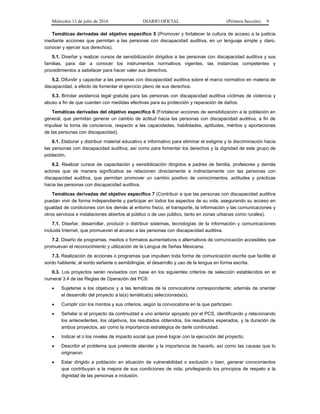 Miércoles 13 de julio de 2016 DIARIO OFICIAL (Primera Sección) 9
Temáticas derivadas del objetivo específico 5 (Promover y fortalecer la cultura de acceso a la justicia
mediante acciones que permitan a las personas con discapacidad auditiva, en un lenguaje simple y claro,
conocer y ejercer sus derechos).
5.1. Diseñar y realizar cursos de sensibilización dirigidos a las personas con discapacidad auditiva y sus
familias, para dar a conocer los instrumentos normativos vigentes, las instancias competentes y
procedimientos a satisfacer para hacer valer sus derechos.
5.2. Difundir y capacitar a las personas con discapacidad auditiva sobre el marco normativo en materia de
discapacidad, a efecto de fomentar el ejercicio pleno de sus derechos.
5.3. Brindar asistencia legal gratuita para las personas con discapacidad auditiva víctimas de violencia y
abuso a fin de que cuenten con medidas efectivas para su protección y reparación de daños.
Temáticas derivadas del objetivo específico 6 (Fortalecer acciones de sensibilización a la población en
general, que permitan generar un cambio de actitud hacia las personas con discapacidad auditiva, a fin de
impulsar la toma de conciencia, respecto a las capacidades, habilidades, aptitudes, méritos y aportaciones
de las personas con discapacidad).
6.1. Elaborar y distribuir material educativo e informativo para eliminar el estigma y la discriminación hacia
las personas con discapacidad auditiva, así como para fomentar los derechos y la dignidad de este grupo de
población.
6.2. Realizar cursos de capacitación y sensibilización dirigidos a padres de familia, profesores y demás
actores que de manera significativa se relacionen directamente e indirectamente con las personas con
discapacidad auditiva, que permitan promover un cambio positivo de conocimientos, actitudes y prácticas
hacia las personas con discapacidad auditiva.
Temáticas derivadas del objetivo específico 7 (Contribuir a que las personas con discapacidad auditiva
puedan vivir de forma independiente y participar en todos los aspectos de su vida, asegurando su acceso en
igualdad de condiciones con los demás al entorno físico, el transporte, la información y las comunicaciones y
otros servicios e instalaciones abiertos al público o de uso público, tanto en zonas urbanas como rurales).
7.1. Diseñar, desarrollar, producir o distribuir sistemas, tecnologías de la información y comunicaciones
incluida Internet, que promuevan el acceso a las personas con discapacidad auditiva.
7.2. Diseño de programas, medios o formatos aumentativos o alternativos de comunicación accesibles que
promuevan el reconocimiento y utilización de la Lengua de Señas Mexicana.
7.3. Realización de acciones o programas que impulsen toda forma de comunicación escrita que facilite al
sordo hablante, al sordo señante o semibilingüe, el desarrollo y uso de la lengua en forma escrita.
II.3. Los proyectos serán revisados con base en los siguientes criterios de selección establecidos en el
numeral 3.4 de las Reglas de Operación del PCS:
 Sujetarse a los objetivos y a las temáticas de la convocatoria correspondiente; además de orientar
el desarrollo del proyecto a la(s) temática(s) seleccionada(s).
 Cumplir con los montos y sus criterios, según la convocatoria en la que participen.
 Señalar si el proyecto da continuidad a uno anterior apoyado por el PCS, identificando y relacionando
los antecedentes, los objetivos, los resultados obtenidos, los resultados esperados, y la duración de
ambos proyectos, así como la importancia estratégica de darle continuidad.
 Indicar el o los niveles de impacto social que prevé lograr con la ejecución del proyecto.
 Describir el problema que pretende atender y la importancia de hacerlo, así como las causas que lo
originaron.
 Estar dirigido a población en situación de vulnerabilidad o exclusión o bien, generar conocimientos
que contribuyan a la mejora de sus condiciones de vida; privilegiando los principios de respeto a la
dignidad de las personas e inclusión.
 