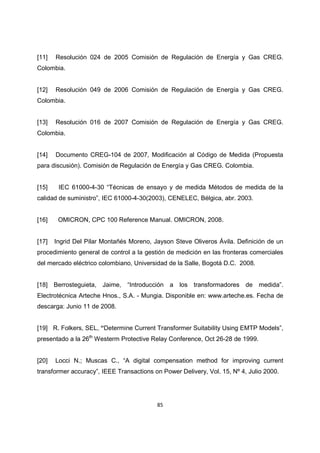 85
[11] Resolución 024 de 2005 Comisión de Regulación de Energía y Gas CREG.
Colombia.
[12] Resolución 049 de 2006 Comisión de Regulación de Energía y Gas CREG.
Colombia.
[13] Resolución 016 de 2007 Comisión de Regulación de Energía y Gas CREG.
Colombia.
[14] Documento CREG-104 de 2007, Modificación al Código de Medida (Propuesta
para discusión). Comisión de Regulación de Energía y Gas CREG. Colombia.
[15] IEC 61000-4-30 “Técnicas de ensayo y de medida Métodos de medida de la
calidad de suministro”, IEC 61000-4-30(2003), CENELEC, Bélgica, abr. 2003.
[16] OMICRON, CPC 100 Reference Manual. OMICRON, 2008.
[17] Ingrid Del Pilar Montañés Moreno, Jayson Steve Oliveros Ávila. Definición de un
procedimiento general de control a la gestión de medición en las fronteras comerciales
del mercado eléctrico colombiano, Universidad de la Salle, Bogotá D.C. 2008.
[18] Berrosteguieta, Jaime, “Introducción a los transformadores de medida”.
Electrotécnica Arteche Hnos., S.A. - Mungia. Disponible en: www.arteche.es. Fecha de
descarga: Junio 11 de 2008.
[19] R. Folkers, SEL, “Determine Current Transformer Suitability Using EMTP Models”,
presentado a la 26th
Westerm Protective Relay Conference, Oct 26-28 de 1999.
[20] Locci N.; Muscas C., “A digital compensation method for improving current
transformer accuracy”, IEEE Transactions on Power Delivery, Vol. 15, Nº 4, Julio 2000.
 