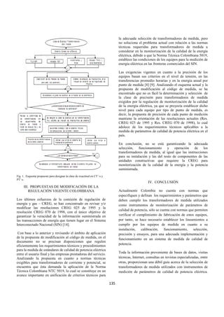 135
Fig. 1. Esquema propuesto para designar la clase de exactitud en CT’-s y
PT’-s.
III. PROPUESTAS DE MODIFICACIÓN DE LA
REGULACIÓN VIGENTE COLOMBIANA
Los últimos esfuerzos de la comisión de regulación de
energía y gas – CREG, se han concentrado en revisar y/o
modificar las resoluciones CREG 025 de 1995 y la
resolución CREG 070 de 1998, con el único objetivo de
garantizar la veracidad de la información suministrada en
las transacciones de energía que tienen lugar en el Sistema
Interconectado Nacional (SIN) [14].
Con base a lo anterior y revisando el ámbito de aplicación
de la propuesta de modificación al código de medida, en el
documento no se precisan disposiciones que regulen
eficientemente los requerimientos técnicos y procedimientos
para la medida de estándares de calidad de potencia eléctrica
entre el usuario final y las empresas prestadoras del servicio.
Analizando la propuesta en cuanto a normas técnicas
exigibles para transformadores de corriente y potencial, se
encuentra que ésta demanda la aplicación de la Norma
Técnica Colombiana NTC 5019, lo cual se constituye en un
avance importante en unificación de criterios técnicos para
la adecuada selección de transformadores de medida, pero
no soluciona el problema actual con relación a las normas
técnicas requeridas para transformadores de medida a
considerar en la monitorización de la calidad de la energía
eléctrica, debido a que la Norma Técnica Colombiana 5019,
establece las condiciones de los equipos para la medición de
energía eléctrica en las fronteras comerciales del SIN.
Las exigencias vigentes en cuanto a la precisión de los
equipos basan sus criterios en el nivel de tensión, en las
transferencias promedio horarias y en la energía anual por
punto de medida [8] [9]. Analizando el esquema actual y la
propuesta de modificación al código de medida, se ha
encontrado que no es fácil la determinación y selección de
la clase de precisión para transformadores de medida
exigidos por la regulación de monitorización de la calidad
de la energía eléctrica, ya que se proyecta establecer dicho
nivel para cada equipo por tipo de punto de medida, es
decir, la propuesta de precisión de cada punto de medición
mantiene la orientación de las resoluciones actuales (Res.
CREG 025 de 1995 y Res. CREG 070 de 1998), lo cual
adolece de los requerimientos técnicos aplicables a la
medida de parámetros de calidad de potencia eléctrica en el
país.
En conclusión, no se está garantizando la adecuada
selección, funcionamiento y operación de los
transformadores de medida, al igual que las instrucciones
para su instalación y las del resto de componentes de las
unidades constructivas que requiere la CREG para
monitorización de la calidad de la energía y la potencia
suministrada.
IV. CONCLUSIÓN
Actualmente Colombia no cuenta con normas que
especifiquen y definan los requerimientos y parámetros que
deben cumplir los transformadores de medida utilizados
como instrumentos de monitorización de parámetros de
calidad de potencia, sólo se cuenta con normas que permiten
verificar el cumplimiento de fabricación de estos equipos,
por tanto, se hace necesario establecer los lineamientos a
cumplir por los equipos de medida en cuanto a su
instalación, calibración, funcionamiento, selección,
precisión y ensayos, para una adecuada implementación y
funcionamiento en un sistema de medida de calidad de
potencia.
Toda la información proveniente de bases de datos, visitas
técnicas, Internet, consultas en revistas especializadas, entre
otras, proporcionan una débil guía acerca de la selección de
transformadores de medida utilizados con instrumentos de
medición de parámetros de calidad de potencia eléctrica.
 