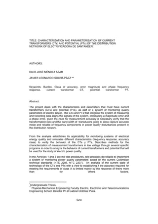 XVIII
TITLE: CHARACTERIZATION AND PARAMETERIZATION OF CURRENT
TRANSFORMERS (CTs) AND POTENTIAL (PTs) OF THE DISTRIBUTION
NETWORK OF ELECTRIFICADORA DE SANTANDER.
*
AUTHORS:
DILIO JOSÉ MÉNDEZ ABAD
JAVIER LEONARDO SOCHA PÁEZ **
Keywords: Burden, Class of accuracy, error magnitude and phase frequency
response, current transformer CT, potential transformer PT.
Abstract:
The project deals with the characteristics and parameters that must have current
transformers (CTs) and potential (PTs), as part of a system of monitoring quality
parameters of electric power. The CTs and PTs that integrate the system of measuring
and recording data aligns the signals of the system, introducing a magnitude error and
a phase error, given the need for measurement accuracy is necessary verify that the
transformation ratio and the band width of transducers going to allow capture accurate
mode and reliable of frequency components in power quality disturbances present in
the distribution network.
From the analysis establishes its applicability for monitoring systems of electrical
energy quality and simulates different characteristics (frequency response, accuracy
class) to verify the behavior of the CTs y PTs. Describes methods for the
characterization of measurement transformers in low voltage through several specific
programs in order to analyze the behavior of current transformers and potential that will
be used for the study of electric power quality.
In the Annexes 1 and 2 are the test procedures, test protocols developed to implement
a system of monitoring power quality parameters based on the current Colombian
technical standards (NTC 2205, NTC 2207). An analysis of the current state of
technology of the CTs and PTs with a view to establishing if the accuracy required for
meeting the requirements of class A is limited mainly by the response of theirs more
than for others factors.
*
Undergraduate Thesis.
**
Physical-Mechanical Engineering Faculty Electric, Electronic and Telecomunications
Engineering School, Director Ph.D Gabriel Ordóñez Plata.
 